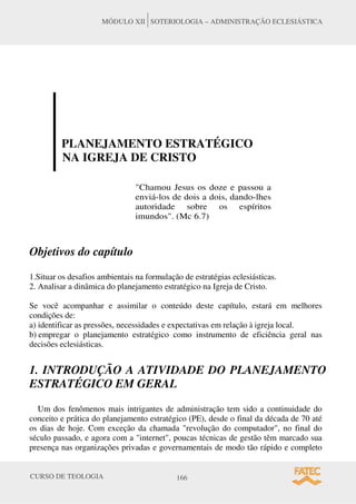 CURSO DE TEOLOGIA 166
MÓDULO XII SOTERIOLOGIA – ADMINISTRAÇÃO ECLESIÁSTICA
PLANEJAMENTO ESTRATÉGICO
NA IGREJA DE CRISTO
"Chamou Jesus os doze e passou a
enviá-los de dois a dois, dando-lhes
autoridade sobre os espíritos
imundos". (Mc 6.7)
Objetivos do capítulo
1.Situar os desafios ambientais na formulação de estratégias eclesiásticas.
2. Analisar a dinâmica do planejamento estratégico na Igreja de Cristo.
Se você acompanhar e assimilar o conteúdo deste capítulo, estará em melhores
condições de:
a) identificar as pressões, necessidades e expectativas em relação à igreja local.
b) empregar o planejamento estratégico como instrumento de eficiência geral nas
decisões eclesiásticas.
1. INTRODUÇÃO A ATIVIDADE DO PLANEJAMENTO
ESTRATÉGICO EM GERAL
Um dos fenômenos mais intrigantes de administração tem sido a continuidade do
conceito e prática do planejamento estratégico (PE), desde o final da década de 70 até
os dias de hoje. Com exceção da chamada "revolução do computador", no final do
século passado, e agora com a "internet", poucas técnicas de gestão têm marcado sua
presença nas organizações privadas e governamentais de modo tão rápido e completo
 