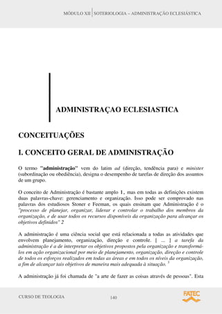 CURSO DE TEOLOGIA 140
MÓDULO XII SOTERIOLOGIA – ADMINISTRAÇÃO ECLESIÁSTICA
ADMINISTRAÇAO ECLESIASTICA
CONCEITUAÇÕES
I. CONCEITO GERAL DE ADMINISTRAÇÃO
O termo "administração" vem do latim ad (direção, tendência para) e minister
(subordinação ou obediência), designa o desempenho de tarefas de direção dos assuntos
de um grupo.
O conceito de Administração é bastante amplo 1, mas em todas as definições existem
duas palavras-chave: gerenciamento e organização. Isso pode ser comprovado nas
palavras dos estudiosos Stoner e Feeman, os quais ensinam que Administração é o
''processo de planejar, organizar, liderar e controlar o trabalho dos membros da
organização, e de usar todos os recursos disponíveis da organização para alcançar os
objetivos definidos" 2
A administração é uma ciência social que está relacionada a todas as atividades que
envolvem planejamento, organização, direção e controle. [ ... ] a tarefa da
administração é a de interpretar os objetivos propostos pela organização e transformá-
los em ação organizacional por meio de planejamento, organização, direção e controle
de todos os esforços realizados em todas as áreas e em todos os níveis da organização,
a fim de alcançar tais objetivos de maneira mais adequada à situação. 3
A administração já foi chamada de "a arte de fazer as coisas através de pessoas". Esta
 