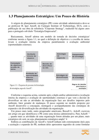 CURSO DE TEOLOGIA 169
MÓDULO XII SOTERIOLOGIA – ADMINISTRAÇÃO ECLESIÁSTICA
1.3 Planejamento Estratégico: Um Pouco de História
A origem do planejamento estratégico (PE) como atividade administrativa deve-se
ao professor H. Igor Ansoff, do Carnegie Institute of Techonology, EUA, com a
publicação de sua obra de referência "Corporate Strategy", traduzido há alguns anos
para o português sob título "Estratégia Empresarial".
Basicamente, Ansoff adotou um modelo de tomada de decisões estratégicas'
conforme mostra a figura 1.1, no qual a definição de objetivos e a escolha de metas
levam à avaliação interna da empresa paralelamente à avaliação ambiental
(oportunidades externas).
Conforme o esquema acima, somente após a dupla análise administrativa (avaliação
interna da empresa e avaliação de oportunidades externas) é que vem a decisão de
diversificar ou não as atividades da organização face aos desafios impostos pelo
ambiente, fator gerador de mudanças. O passo seguinte no modelo proposto por
Ansoff desenvolve a concepção, montagem e acompanhamento das estratégias de
expansão e de diversificação das atividades da organização.
Um pouco mais tarde, outro pesquisador americano, Russell L. Ackoff, escreveu
um artigo em que identificava o PE como uma técnica administrativa. Para Ackoff: "
... quanto mais as atividades de uma organização forem afetadas por um plano, mais
estratégico ele será, ou seja, planejamento estratégico amplo" 4
Embora as contribuições de Ansoff e Ackoff tenham sido extremamente úteis para
a aceitação e expansão do PE, nenhum deles apresentou sugestões de como formular
 