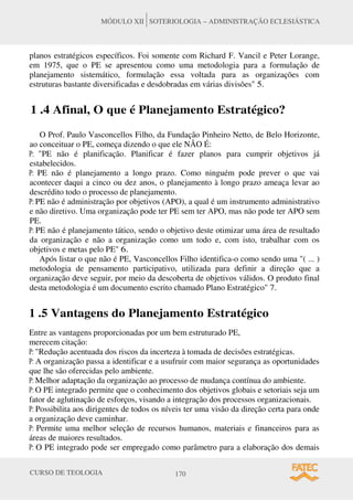CURSO DE TEOLOGIA 170
MÓDULO XII SOTERIOLOGIA – ADMINISTRAÇÃO ECLESIÁSTICA
planos estratégicos específicos. Foi somente com Richard F. Vancil e Peter Lorange,
em 1975, que o PE se apresentou como uma metodologia para a formulação de
planejamento sistemático, formulação essa voltada para as organizações com
estruturas bastante diversificadas e desdobradas em várias divisões" 5.
1 .4 Afinal, O que é Planejamento Estratégico?
O Prof. Paulo Vasconcellos Filho, da Fundação Pinheiro Netto, de Belo Horizonte,
ao conceituar o PE, começa dizendo o que ele NÃO É:
P: "PE não é planificação. Planificar é fazer planos para cumprir objetivos já
estabelecidos.
P: PE não é planejamento a longo prazo. Como ninguém pode prever o que vai
acontecer daqui a cinco ou dez anos, o planejamento à longo prazo ameaça levar ao
descrédito todo o processo de planejamento.
P: PE não é administração por objetivos (APO), a qual é um instrumento administrativo
e não diretivo. Uma organização pode ter PE sem ter APO, mas não pode ter APO sem
PE.
P: PE não é planejamento tático, sendo o objetivo deste otimizar uma área de resultado
da organização e não a organização como um todo e, com isto, trabalhar com os
objetivos e metas pelo PE" 6.
Após listar o que não é PE, Vasconcellos Filho identifica-o como sendo uma "( ... )
metodologia de pensamento participativo, utilizada para definir a direção que a
organização deve seguir, por meio da descoberta de objetivos válidos. O produto final
desta metodologia é um documento escrito chamado Plano Estratégico" 7.
1 .5 Vantagens do Planejamento Estratégico
Entre as vantagens proporcionadas por um bem estruturado PE,
merecem citação:
P: "Redução acentuada dos riscos da incerteza à tomada de decisões estratégicas.
P: A organização passa a identificar e a usufruir com maior segurança as oportunidades
que lhe são oferecidas pelo ambiente.
P: Melhor adaptação da organização ao processo de mudança contínua do ambiente.
P: O PE integrado permite que o conhecimento dos objetivos globais e setoriais seja um
fator de aglutinação de esforços, visando a integração dos processos organizacionais.
P: Possibilita aos dirigentes de todos os níveis ter uma visão da direção certa para onde
a organização deve caminhar.
P: Permite uma melhor seleção de recursos humanos, materiais e financeiros para as
áreas de maiores resultados.
P: O PE integrado pode ser empregado como parâmetro para a elaboração dos demais
 