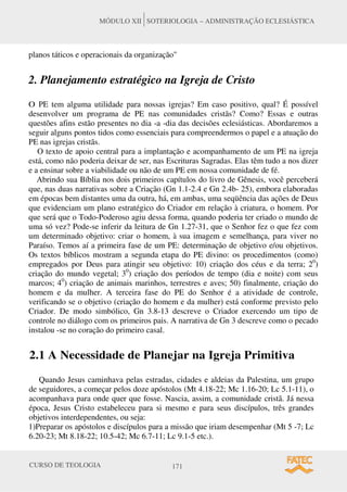 CURSO DE TEOLOGIA 171
MÓDULO XII SOTERIOLOGIA – ADMINISTRAÇÃO ECLESIÁSTICA
planos táticos e operacionais da organização"
2. Planejamento estratégico na Igreja de Cristo
O PE tem alguma utilidade para nossas igrejas? Em caso positivo, qual? É possível
desenvolver um programa de PE nas comunidades cristãs? Como? Essas e outras
questões afins estão presentes no dia -a -dia das decisões eclesiásticas. Abordaremos a
seguir alguns pontos tidos como essenciais para compreendermos o papel e a atuação do
PE nas igrejas cristãs.
O texto de apoio central para a implantação e acompanhamento de um PE na igreja
está, como não poderia deixar de ser, nas Escrituras Sagradas. Elas têm tudo a nos dizer
e a ensinar sobre a viabilidade ou não de um PE em nossa comunidade de fé.
Abrindo sua Bíblia nos dois primeiros capítulos do livro de Gênesis, você perceberá
que, nas duas narrativas sobre a Criação (Gn 1.1-2.4 e Gn 2.4b- 25), embora elaboradas
em épocas bem distantes uma da outra, há, em ambas, uma seqüência das ações de Deus
que evidenciam um plano estratégico do Criador em relação à criatura, o homem. Por
que será que o Todo-Poderoso agiu dessa forma, quando poderia ter criado o mundo de
uma só vez? Pode-se inferir da leitura de Gn 1.27-31, que o Senhor fez o que fez com
um determinado objetivo: criar o homem, à sua imagem e semelhança, para viver no
Paraíso. Temos aí a primeira fase de um PE: determinação de objetivo e/ou objetivos.
Os textos bíblicos mostram a segunda etapa do PE divino: os procedimentos (como)
empregados por Deus para atingir seu objetivo: 10) criação dos céus e da terra; 20
)
criação do mundo vegetal; 30
) criação dos períodos de tempo (dia e noite) com seus
marcos; 40
) criação de animais marinhos, terrestres e aves; 50) finalmente, criação do
homem e da mulher. A terceira fase do PE do Senhor é a atividade de controle,
verificando se o objetivo (criação do homem e da mulher) está conforme previsto pelo
Criador. De modo simbólico, Gn 3.8-13 descreve o Criador exercendo um tipo de
controle no diálogo com os primeiros pais. A narrativa de Gn 3 descreve como o pecado
instalou -se no coração do primeiro casal.
2.1 A Necessidade de Planejar na Igreja Primitiva
Quando Jesus caminhava pelas estradas, cidades e aldeias da Palestina, um grupo
de seguidores, a começar pelos doze apóstolos (Mt 4.18-22; Mc 1.16-20; Lc 5.1-11), o
acompanhava para onde quer que fosse. Nascia, assim, a comunidade cristã. Já nessa
época, Jesus Cristo estabeleceu para si mesmo e para seus discípulos, três grandes
objetivos interdependentes, ou seja:
1)Preparar os apóstolos e discípulos para a missão que iriam desempenhar (Mt 5 -7; Lc
6.20-23; Mt 8.18-22; 10.5-42; Mc 6.7-11; Lc 9.1-5 etc.).
 
