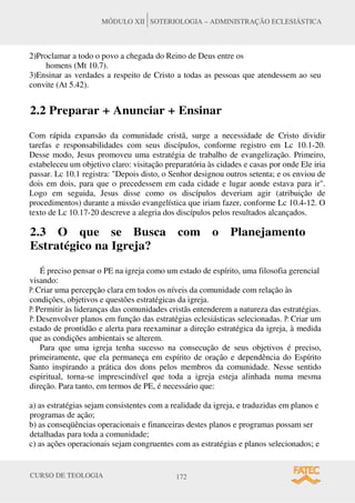 CURSO DE TEOLOGIA 172
MÓDULO XII SOTERIOLOGIA – ADMINISTRAÇÃO ECLESIÁSTICA
2)Proclamar a todo o povo a chegada do Reino de Deus entre os
homens (Mt 10.7).
3)Ensinar as verdades a respeito de Cristo a todas as pessoas que atendessem ao seu
convite (At 5.42).
2.2 Preparar + Anunciar + Ensinar
Com rápida expansão da comunidade cristã, surge a necessidade de Cristo dividir
tarefas e responsabilidades com seus discípulos, conforme registro em Lc 10.1-20.
Desse modo, Jesus promoveu uma estratégia de trabalho de evangelização. Primeiro,
estabeleceu um objetivo claro: visitação preparatória às cidades e casas por onde Ele iria
passar. Lc 10.1 registra: "Depois disto, o Senhor designou outros setenta; e os enviou de
dois em dois, para que o precedessem em cada cidade e lugar aonde estava para ir".
Logo em seguida, Jesus disse como os discípulos deveriam agir (atribuição de
procedimentos) durante a missão evangelística que iriam fazer, conforme Lc 10.4-12. O
texto de Lc 10.17-20 descreve a alegria dos discípulos pelos resultados alcançados.
2.3 O que se Busca com o Planejamento
Estratégico na Igreja?
É preciso pensar o PE na igreja como um estado de espírito, uma filosofia gerencial
visando:
P: Criar uma percepção clara em todos os níveis da comunidade com relação às
condições, objetivos e questões estratégicas da igreja.
P: Permitir às lideranças das comunidades cristãs entenderem a natureza das estratégias.
P: Desenvolver planos em função das estratégias eclesiásticas selecionadas. P: Criar um
estado de prontidão e alerta para reexaminar a direção estratégica da igreja, à medida
que as condições ambientais se alterem.
Para que uma igreja tenha sucesso na consecução de seus objetivos é preciso,
primeiramente, que ela permaneça em espírito de oração e dependência do Espírito
Santo inspirando a prática dos dons pelos membros da comunidade. Nesse sentido
espiritual, torna-se imprescindível que toda a igreja esteja alinhada numa mesma
direção. Para tanto, em termos de PE, é necessário que:
a) as estratégias sejam consistentes com a realidade da igreja, e traduzidas em planos e
programas de ação;
b) as conseqüências operacionais e financeiras destes planos e programas possam ser
detalhadas para toda a comunidade;
c) as ações operacionais sejam congruentes com as estratégias e planos selecionados; e
 