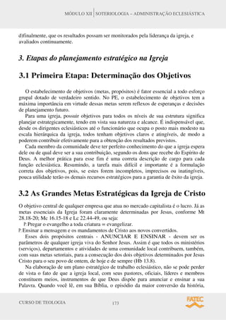 CURSO DE TEOLOGIA 173
MÓDULO XII SOTERIOLOGIA – ADMINISTRAÇÃO ECLESIÁSTICA
d)finalmente, que os resultados possam ser monitorados pela liderança da igreja, e
avaliados continuamente.
3. Etapas do planejamento estratégico na Igreja
3.1 Primeira Etapa: Determinação dos Objetivos
O estabelecimento de objetivos (metas, propósitos) é fator essencial a todo esforço
grupal dotado de verdadeiro sentido. No PE, o estabelecimento de objetivos tem a
máxima importância em virtude dessas metas serem reflexos de esperanças e decisões
de planejamento futuro.
Para uma igreja, possuir objetivos para todos os níveis de sua estrutura significa
planejar estrategicamente, tendo em vista sua natureza e alcance. É indispensável que,
desde os dirigentes eclesiásticos até o funcionário que ocupa o posto mais modesto na
escala hierárquica da igreja, todos tenham objetivos claros e atingíveis, de modo a
poderem contribuir efetivamente para a obtenção dos resultados previstos.
Cada membro da comunidade deve ter perfeito conhecimento do que a igreja espera
dele ou de qual deve ser a sua contribuição, segundo os dons que recebe do Espírito de
Deus. A melhor prática para esse fim é uma correta descrição de cargo para cada
função eclesiástica. Resumindo, a tarefa mais difícil e importante é a formulação
correta dos objetivos, pois, se estes forem incompletos, imprecisos ou inatingíveis,
pouca utilidade terão os demais recursos estratégicos para a garantia de êxito da igreja.
3.2 As Grandes Metas Estratégicas da Igreja de Cristo
O objetivo central de qualquer empresa que atua no mercado capitalista é o lucro. Já as
metas essenciais da Igreja foram claramente determinadas por Jesus, conforme Mt
28.18-20; Mc 16.15-18 e Lc 22.44-49, ou seja:
P: Pregar o evangelho a toda criatura = evangelizar.
P: Ensinar a mensagem e os mandamentos de Cristo aos novos convertidos.
Esses dois propósitos centrais - ANUNCIAR E ENSINAR - devem ser os
parâmetros de qualquer igreja viva do Senhor Jesus. Assim é que todos os ministérios
(serviços), departamentos e atividades de uma comunidade local contribuem, também,
com suas metas setoriais, para a consecução dos dois objetivos determinados por Jesus
Cristo para o seu povo de ontem, de hoje e de sempre (Hb 13.8).
Na elaboração de um plano estratégico de trabalho eclesiástico, não se pode perder
de vista o fato de que a igreja local, com seus pastores, oficiais, líderes e membros
constituem meios, instrumentos de que Deus dispõe para anunciar e ensinar a sua
Palavra. Quando você lê, em sua Bíblia, o episódio da maior conversão da história,
 