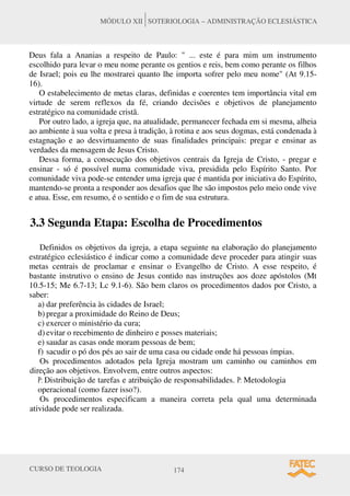 CURSO DE TEOLOGIA 174
MÓDULO XII SOTERIOLOGIA – ADMINISTRAÇÃO ECLESIÁSTICA
Deus fala a Ananias a respeito de Paulo: " ... este é para mim um instrumento
escolhido para levar o meu nome perante os gentios e reis, bem como perante os filhos
de Israel; pois eu lhe mostrarei quanto lhe importa sofrer pelo meu nome" (At 9.15-
16).
O estabelecimento de metas claras, definidas e coerentes tem importância vital em
virtude de serem reflexos da fé, criando decisões e objetivos de planejamento
estratégico na comunidade cristã.
Por outro lado, a igreja que, na atualidade, permanecer fechada em si mesma, alheia
ao ambiente à sua volta e presa à tradição, à rotina e aos seus dogmas, está condenada à
estagnação e ao desvirtuamento de suas finalidades principais: pregar e ensinar as
verdades da mensagem de Jesus Cristo.
Dessa forma, a consecução dos objetivos centrais da Igreja de Cristo, - pregar e
ensinar - só é possível numa comunidade viva, presidida pelo Espírito Santo. Por
comunidade viva pode-se entender uma igreja que é mantida por iniciativa do Espírito,
mantendo-se pronta a responder aos desafios que lhe são impostos pelo meio onde vive
e atua. Esse, em resumo, é o sentido e o fim de sua estrutura.
3.3 Segunda Etapa: Escolha de Procedimentos
Definidos os objetivos da igreja, a etapa seguinte na elaboração do planejamento
estratégico eclesiástico é indicar como a comunidade deve proceder para atingir suas
metas centrais de proclamar e ensinar o Evangelho de Cristo. A esse respeito, é
bastante instrutivo o ensino de Jesus contido nas instruções aos doze apóstolos (Mt
10.5-15; Me 6.7-13; Lc 9.1-6). São bem claros os procedimentos dados por Cristo, a
saber:
a) dar preferência às cidades de Israel;
b) pregar a proximidade do Reino de Deus;
c) exercer o ministério da cura;
d) evitar o recebimento de dinheiro e posses materiais;
e) saudar as casas onde moram pessoas de bem;
f) sacudir o pó dos pés ao sair de uma casa ou cidade onde há pessoas ímpias.
Os procedimentos adotados pela Igreja mostram um caminho ou caminhos em
direção aos objetivos. Envolvem, entre outros aspectos:
P: Distribuição de tarefas e atribuição de responsabilidades. P: Metodologia
operacional (como fazer isso?).
Os procedimentos especificam a maneira correta pela qual uma determinada
atividade pode ser realizada.
 