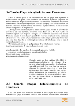 CURSO DE TEOLOGIA 175
MÓDULO XII SOTERIOLOGIA – ADMINISTRAÇÃO ECLESIÁSTICA
3.4 Terceira Etapa: Alocação de Recursos Financeiros
Este é o terceiro passo a ser considerado no PE da igreja. Um orçamento é
essencialmente um plano, uma declaração de resultados esperados, expresso em
termos numéricos. As previsões orçamentárias são concebidas como meios de controle
administrativo de qualquer organização, inclusive da igreja. Não se deve aceitar um
relatório financeiro baseado apenas em números. É preciso insistir na sua avaliação
crítica, acompanhada de prognósticos.
A fonte primeira de arrecadação de fundos de uma igreja provém da contribuição
espontânea de seus membros, conforme ensina Paulo em 2 Co 9.7: "Cada um
contribua segundo tiver proposto o coração, não com tristeza ou necessidade; porque
Deus ama a quem dá com alegria". Quando for possível, deve haver outras formas de
obter recursos financeiros - aluguel de imóveis doados à igreja, aplicações financeiras
etc. - mas é no dia-a-dia da contribuição espontânea individual que a obra de Deus é
sustentada e se expande.
Obviamente, a tesouraria de qualquer igreja deve trabalhar com variáveis
importantes na alocação de recursos financeiros, tais como:
a) poder aquisitivo dos membros da comunidade que, como é sabido,
vem caindo assustadoramente no mercado de trabalho;
b) motivação para a contribuição;
c) conjuntura econômico-social.
Contudo, sendo um dom espiritual (Rm 12.8), o
princípio da contribuição ou do dízimo deve
permear toda a igreja como um fator de aferição de
sua saúde espiritual. Com essa visão em mente, a
alocação de recursos financeiros é uma fase
extremamente importante e decisiva para que os
planos estratégicos da comunidade se tornem
realidade em função das metas principais do povo
de Deus: proclamar a Palavra e instruir os novos
crentes no Senhor Jesus.
3.5 Quarta Etapa: Estabelecimento de
Controles
É na fase do PE que devem ser definidos os vários tipos de controles admi-
nistrativos da igreja. O controle constitui uma atividade administrativa eclesiástica
 