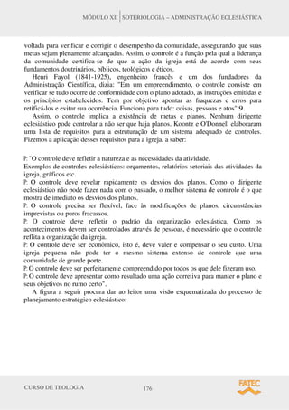 CURSO DE TEOLOGIA 176
MÓDULO XII SOTERIOLOGIA – ADMINISTRAÇÃO ECLESIÁSTICA
voltada para verificar e corrigir o desempenho da comunidade, assegurando que suas
metas sejam plenamente alcançadas. Assim, o controle é a função pela qual a liderança
da comunidade certifica-se de que a ação da igreja está de acordo com seus
fundamentos doutrinários, bíblicos, teológicos e éticos.
Henri Fayol (1841-1925), engenheiro francês e um dos fundadores da
Administração Científica, dizia: "Em um empreendimento, o controle consiste em
verificar se tudo ocorre de conformidade com o plano adotado, as instruções emitidas e
os princípios estabelecidos. Tem por objetivo apontar as fraquezas e erros para
retificá-los e evitar sua ocorrência. Funciona para tudo: coisas, pessoas e atos" 9.
Assim, o controle implica a existência de metas e planos. Nenhum dirigente
eclesiástico pode controlar a não ser que haja planos. Koontz e O'Donnell elaboraram
uma lista de requisitos para a estruturação de um sistema adequado de controles.
Fizemos a aplicação desses requisitos para a igreja, a saber:
P: "O controle deve refletir a natureza e as necessidades da atividade.
Exemplos de controles eclesiásticos: orçamentos, relatórios setoriais das atividades da
igreja, gráficos etc.
P: O controle deve revelar rapidamente os desvios dos planos. Como o dirigente
eclesiástico não pode fazer nada com o passado, o melhor sistema de controle é o que
mostra de imediato os desvios dos planos.
P: O controle precisa ser flexível, face às modificações de planos, circunstâncias
imprevistas ou puros fracassos.
P: O controle deve refletir o padrão da organização eclesiástica. Como os
acontecimentos devem ser controlados através de pessoas, é necessário que o controle
reflita a organização da igreja.
P: O controle deve ser econômico, isto é, deve valer e compensar o seu custo. Uma
igreja pequena não pode ter o mesmo sistema extenso de controle que uma
comunidade de grande porte.
P: O controle deve ser perfeitamente compreendido por todos os que dele fizeram uso.
P: O controle deve apresentar como resultado uma ação corretiva para manter o plano e
seus objetivos no rumo certo".
A figura a seguir procura dar ao leitor uma visão esquematizada do processo de
planejamento estratégico eclesiástico:
 