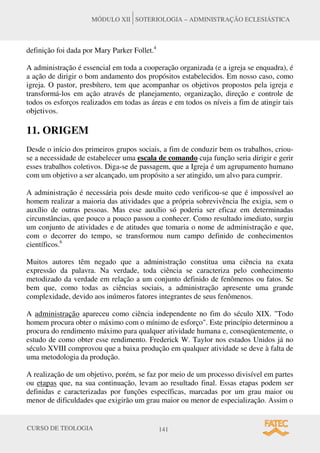 CURSO DE TEOLOGIA 141
MÓDULO XII SOTERIOLOGIA – ADMINISTRAÇÃO ECLESIÁSTICA
definição foi dada por Mary Parker Follet.4
A administração é essencial em toda a cooperação organizada (e a igreja se enquadra), é
a ação de dirigir o bom andamento dos propósitos estabelecidos. Em nosso caso, como
igreja. O pastor, presbítero, tem que acompanhar os objetivos propostos pela igreja e
transformá-los em ação através de planejamento, organização, direção e controle de
todos os esforços realizados em todas as áreas e em todos os níveis a fim de atingir tais
objetivos.
11. ORIGEM
Desde o início dos primeiros grupos sociais, a fim de conduzir bem os trabalhos, criou-
se a necessidade de estabelecer uma escala de comando cuja função seria dirigir e gerir
esses trabalhos coletivos. Diga-se de passagem, que a Igreja é um agrupamento humano
com um objetivo a ser alcançado, um propósito a ser atingido, um alvo para cumprir.
A administração é necessária pois desde muito cedo verificou-se que é impossível ao
homem realizar a maioria das atividades que a própria sobrevivência lhe exigia, sem o
auxílio de outras pessoas. Mas esse auxílio só poderia ser eficaz em determinadas
circunstâncias, que pouco a pouco passou a conhecer. Como resultado imediato, surgiu
um conjunto de atividades e de atitudes que tomaria o nome de administração e que,
com o decorrer do tempo, se transformou num campo definido de conhecimentos
científicos.6
Muitos autores têm negado que a administração constitua uma ciência na exata
expressão da palavra. Na verdade, toda ciência se caracteriza pelo conhecimento
metodizado da verdade em relação a um conjunto definido de fenômenos ou fatos. Se
bem que, como todas as ciências sociais, a administração apresente uma grande
complexidade, devido aos inúmeros fatores integrantes de seus fenômenos.
A administração apareceu como ciência independente no fim do século XIX. "Todo
homem procura obter o máximo com o mínimo de esforço". Este princípio determinou a
procura do rendimento máximo para qualquer atividade humana e, conseqüentemente, o
estudo de como obter esse rendimento. Frederick W. Taylor nos estados Unidos já no
século XVIII comprovou que a baixa produção em qualquer atividade se deve à falta de
uma metodologia da produção.
A realização de um objetivo, porém, se faz por meio de um processo divisível em partes
ou etapas que, na sua continuação, levam ao resultado final. Essas etapas podem ser
definidas e caracterizadas por funções específicas, marcadas por um grau maior ou
menor de dificuldades que exigirão um grau maior ou menor de especialização. Assim o
 