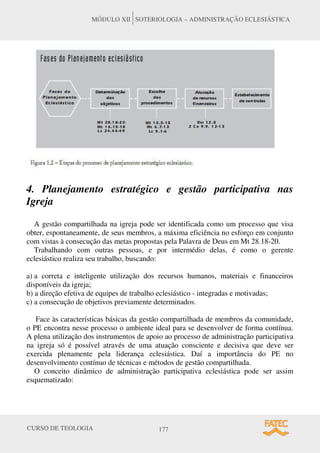 CURSO DE TEOLOGIA 177
MÓDULO XII SOTERIOLOGIA – ADMINISTRAÇÃO ECLESIÁSTICA
4. Planejamento estratégico e gestão participativa nas
Igreja
A gestão compartilhada na igreja pode ser identificada como um processo que visa
obter, espontaneamente, de seus membros, a máxima eficiência no esforço em conjunto
com vistas à consecução das metas propostas pela Palavra de Deus em Mt 28.18-20.
Trabalhando com outras pessoas, e por intermédio delas, é como o gerente
eclesiástico realiza seu trabalho, buscando:
a) a correta e inteligente utilização dos recursos humanos, materiais e financeiros
disponíveis da igreja;
b) a direção efetiva de equipes de trabalho eclesiástico - integradas e motivadas;
c) a consecução de objetivos previamente determinados.
Face às características básicas da gestão compartilhada de membros da comunidade,
o PE encontra nesse processo o ambiente ideal para se desenvolver de forma contínua.
A plena utilização dos instrumentos de apoio ao processo de administração participativa
na igreja só é possível através de uma atuação consciente e decisiva que deve ser
exercida plenamente pela liderança eclesiástica. Daí a importância do PE no
desenvolvimento contínuo de técnicas e métodos de gestão compartilhada.
O conceito dinâmico de administração participativa eclesiástica pode ser assim
esquematizado:
 