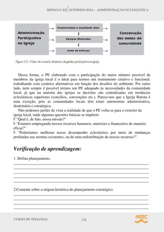 CURSO DE TEOLOGIA 178
MÓDULO XII SOTERIOLOGIA – ADMINISTRAÇÃO ECLESIÁSTICA
Dessa forma, o PE elaborado com a participação do maior número possível de
membros da igreja local é o ideal para termos um instrumento criativo e funcional,
trabalhando com cenários alternativos em função dos desafios do ambiente. Por outro
lado, nem sempre é possível termos um PE adequado às necessidades da comunidade
local, já que na maioria das igrejas as decisões são centralizadas em instâncias
eclesiásticas superiores (concílios, convenções etc.). Parece-nos que a Igreja Batista é
uma exceção, pois as comunidades locais têm totais autonomias administrativa,
doutrinária e estratégica.
Não podemos perder de vista a realidade de que o PE volta-se para o exterior da
igreja local, onde algumas questões básicas se impõem:
P: "Qual é, de fato, nossa missão?"
P: "Estamos empregando nossos recursos humanos, materiais e financeiros de maneira
eficaz?"
P: "Poderíamos melhorar nosso desempenho eclesiástico por meio de mudanças
profundas nas normas existentes, ou de uma redistribuição de nossos recursos?"
Verificação de aprendizagem:
1. Defina planejamento.
______________________________________________________________________
______________________________________________________________________
______________________________________________________________________
______________________________________________________________________
______________________________________________________________________
2.Comente sobre a origem histórica do planejamento estratégico.
______________________________________________________________________
______________________________________________________________________
______________________________________________________________________
______________________________________________________________________
 
