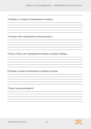 CURSO DE TEOLOGIA 179
MÓDULO XII SOTERIOLOGIA – ADMINISTRAÇÃO ECLESIÁSTICA
______________________________________________________________________
3.Explique as vantagens do planejamento estratégico.
______________________________________________________________________
______________________________________________________________________
______________________________________________________________________
______________________________________________________________________
______________________________________________________________________
4.Comente sobre o planejamento na Igreja primitiva.
______________________________________________________________________
______________________________________________________________________
______________________________________________________________________
______________________________________________________________________
______________________________________________________________________
5.O que se busca com o planejamento estratégico na Igreja? Explique.
______________________________________________________________________
______________________________________________________________________
______________________________________________________________________
______________________________________________________________________
______________________________________________________________________
6.Explique as etapas do planejamento estratégico na Igreja.
______________________________________________________________________
______________________________________________________________________
______________________________________________________________________
______________________________________________________________________
______________________________________________________________________
7.O que é gestão participativa?
______________________________________________________________________
______________________________________________________________________
______________________________________________________________________
______________________________________________________________________
______________________________________________________________________
 