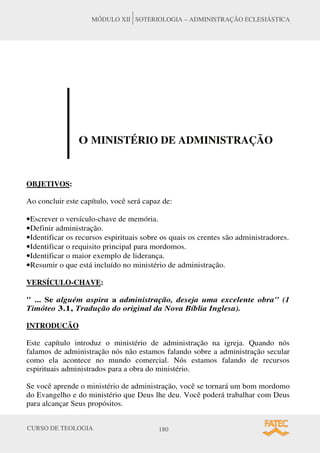 CURSO DE TEOLOGIA 180
MÓDULO XII SOTERIOLOGIA – ADMINISTRAÇÃO ECLESIÁSTICA
O MINISTÉRIO DE ADMINISTRAÇÃO
OBJETIVOS:
Ao concluir este capítulo, você será capaz de:
•Escrever o versículo-chave de memória.
•Definir administração.
•Identificar os recursos espirituais sobre os quais os crentes são administradores.
•Identificar o requisito principal para mordomos.
•Identificar o maior exemplo de liderança.
•Resumir o que está incluído no ministério de administração.
VERSÍCULO-CHAVE:
" ... Se alguém aspira a administração, deseja uma excelente obra" (1
Timóteo 3.1, Tradução do original da Nova Bíblia Inglesa).
INTRODUCÃO
Este capítulo introduz o ministério de administração na igreja. Quando nós
falamos de administração nós não estamos falando sobre a administração secular
como ela acontece no mundo comercial. Nós estamos falando de recursos
espirituais administrados para a obra do ministério.
Se você aprende o ministério de administração, você se tornará um bom mordomo
do Evangelho e do ministério que Deus lhe deu. Você poderá trabalhar com Deus
para alcançar Seus propósitos.
 