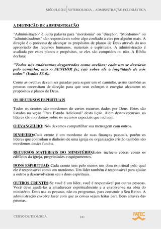 CURSO DE TEOLOGIA 181
MÓDULO XII SOTERIOLOGIA – ADMINISTRAÇÃO ECLESIÁSTICA
A DEFINICÃO DE ADMINISTRACÃO
"Administração" é outra palavra para "mordomia" ou "direção". "Mordomos" ou
"administradores" são responsáveis sobre algo confiado a eles por alguém mais. A
direção é o processo de alcançar os propósitos de planos de Deus através do uso
apropriado dos recursos humanos, materiais e espirituais. A administração é
avaliada por estes planos e propósitos, se eles são cumpridos ou não. A Bíblia
declara:
"Todos nós andávamos desgarrados como ovelhas; cada um se desviava
pelo caminho, mas o SENHOR fez cair sobre ele a iniqüidade de nós
todos" (Isaías 53.6).
Como as ovelhas devem ser guiadas para seguir um só caminho, assim também as
pessoas necessitam de direção para que seus esforços e energias alcancem os
propósitos e planos de Deus.
OS RECURSOS ESPIRITUAIS
Todos os crentes são mordomos de certos recursos dados por Deus. Estes são
listados na seção "Para Estudo Adicional" desta lição. Além destes recursos, os
líderes são mordomos sobre os recursos especiais que incluem:
O EVANGELHO: Nós devemos compartilhar sua mensagem com outros.
DINHEIRO:Cada crente é um mordomo de suas finanças pessoais, porém os
líderes que controlam o dinheiro de uma igreja ou organização cristão também são
mordomos destes fundos.
RECURSOS MATERIAIS DO MINISTÉRIO:Estes incluem coisas como os
edifícios da igreja, propriedades e equipamentos.
DONS ESPIRITUAIS:Cada crente tem pelo menos um dom espiritual pelo qual
ele é responsável como um mordomo. Um líder também é responsável para ajudar
a outros a desenvolverem seu s dons espirituais.
OUTROS CRENTES:Se você é um líder, você é responsável por outras pessoas.
Você deve ajudá-las a amadurecer espiritualmente e a envolver-se na obra do
ministério. Deus usa as pessoas, não os programas, para construir o Seu Reino. A
administração envolve fazer com que as coisas sejam feitas para Deus através das
pessoas.
 