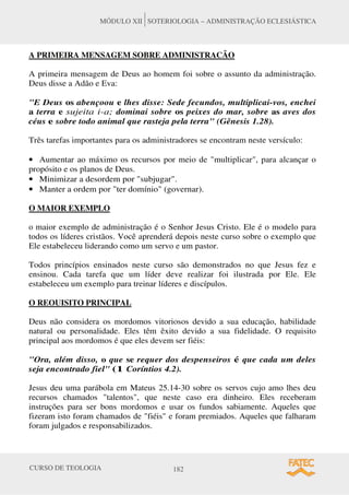 CURSO DE TEOLOGIA 182
MÓDULO XII SOTERIOLOGIA – ADMINISTRAÇÃO ECLESIÁSTICA
A PRIMEIRA MENSAGEM SOBRE ADMINISTRACÃO
A primeira mensagem de Deus ao homem foi sobre o assunto da administração.
Deus disse a Adão e Eva:
"E Deus os abençoou e lhes disse: Sede fecundos, multiplicai-vos, enchei
a terra e sujeita i-a; dominai sobre os peixes do mar, sobre as aves dos
céus e sobre todo animal que rasteja pela terra" (Gênesis 1.28).
Três tarefas importantes para os administradores se encontram neste versículo:
• Aumentar ao máximo os recursos por meio de "multiplicar", para alcançar o
propósito e os planos de Deus.
• Minimizar a desordem por "subjugar".
• Manter a ordem por "ter domínio" (governar).
O MAIOR EXEMPLO
o maior exemplo de administração é o Senhor Jesus Cristo. Ele é o modelo para
todos os líderes cristãos. Você aprenderá depois neste curso sobre o exemplo que
Ele estabeleceu liderando como um servo e um pastor.
Todos princípios ensinados neste curso são demonstrados no que Jesus fez e
ensinou. Cada tarefa que um líder deve realizar foi ilustrada por Ele. Ele
estabeleceu um exemplo para treinar líderes e discípulos.
O REOUISITO PRINCIPAL
Deus não considera os mordomos vitoriosos devido a sua educação, habilidade
natural ou personalidade. Eles têm êxito devido a sua fidelidade. O requisito
principal aos mordomos é que eles devem ser fiéis:
"Ora, além disso, o que se requer dos despenseiros é que cada um deles
seja encontrado fiel" (1 Coríntios 4.2).
Jesus deu uma parábola em Mateus 25.14-30 sobre os servos cujo amo lhes deu
recursos chamados "talentos", que neste caso era dinheiro. Eles receberam
instruções para ser bons mordomos e usar os fundos sabiamente. Aqueles que
fizeram isto foram chamados de "fiéis" e foram premiados. Aqueles que falharam
foram julgados e responsabilizados.
 