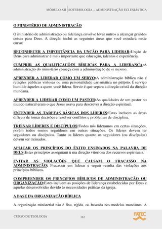 CURSO DE TEOLOGIA 183
MÓDULO XII SOTERIOLOGIA – ADMINISTRAÇÃO ECLESIÁSTICA
O MINISTÉRIO DE ADMINISTRACÃO
O ministério de administração ou liderança envolve levar outros a alcançar grandes
coisas para Deus. A direção inclui as seguintes áreas que você estudará neste
curso:
RECONHECER A IMPORTÂNCIA DA UNCÃO PARA LIDERAR:Unção de
Deus para administrar é mais importante que educação, talentos e experiência.
CUMPRIR AS QUALIFICACÕES BÍBLICAS PARA A LIDERANCA:A
administração do ministério começa com a administração de si mesmo.
APRENDER A LIDERAR COMO UM SERVO:A administração bíblica não é
relações públicas vistosas ou uma personalidade carismática no púlpito. É serviço
humilde àqueles a quem você lidera. Servir é que separa a direção cristã da direção
mundana.
APRENDER A LIDERAR COMO UM PASTOR:As qualidades de um pastor no
mundo natural eram o que Jesus usava para descrever a direção espiritual.
ENTENDER AS TAREFAS BÁSICAS DOS LÍDERES:Estas incluem as áreas
difíceis de tomar decisões e resolver conflitos e problemas de disciplina.
TREINAR LÍDERES E DISCÍPULOS:Todos nós lideramos em certas situações,
porém todos somos seguidores em outras situações. Os líderes devem ter
seguidores ou discípulos. Tanto os líderes quanto os seguidores (ou discípulos)
devem ser treinados.
APLICAR OS PRINCÍPIOS DO ÊXITO ENSINADOS NA PALAVRA DE
DEUS:Estes princípios asseguram u ma direção vitoriosa dos recursos espirituais.
EVITAR AS VIOLACÕES QUE CAUSAM O FRACASSO NA
ADMINISTRACÃO: Fracassar em liderar e seguir resulta das violações aos
princípios bíblicos.
COMPREENDER OS PRINCíPIOS BÍBLICOS DE ADMINISTRACÃO OU
ORGANIZACÃO:Estes incluem as posições de liderança estabelecidas por Deus e
aquelas desenvolvidas devido às necessidades práticas da igreja.
A BASE DA ORGANIZACÃO BÍBLICA
A organização ministerial não é fixa, rígida, ou baseada nos modelos mundanos. A
 