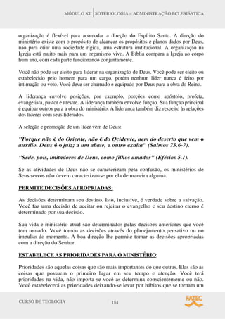 CURSO DE TEOLOGIA 184
MÓDULO XII SOTERIOLOGIA – ADMINISTRAÇÃO ECLESIÁSTICA
organização é flexível para acomodar a direção do Espírito Santo. A direção do
ministério existe com o propósito de alcançar os propósitos e planos dados por Deus,
não para criar uma sociedade rígida, uma estrutura institucional. A organização na
Igreja está muito mais para um organismo vivo. A Bíblia compara a Igreja ao corpo
hum ano, com cada parte funcionando conjuntamente.
Você não pode ser eleito para liderar na organização de Deus. Você pode ser eleito ou
estabelecido pelo homem para um cargo, porém nenhum líder nunca é feito por
intimação ou voto. Você deve ser chamado e equipado por Deus para a obra do Reino.
A liderança envolve posições, por exemplo, porções como apóstolo, profeta,
evangelista, pastor e mestre. A liderança também envolve função. Sua função principal
é equipar outros para a obra do ministério. A liderança também diz respeito às relações
dos líderes com seus liderados.
A seleção e promoção de um líder vêm de Deus:
"Porque não é do Oriente, não é do Ocidente, nem do deserto que vem o
auxílio. Deus é o juiz; a um abate, a outro exalta" (Salmos 75.6-7).
"Sede, pois, imitadores de Deus, como filhos amados" (Efésios 5.1).
Se as atividades de Deus não se caracterizam pela confusão, os ministérios de
Seus servos não devem caracterizar-se por ela de maneira alguma.
PERMITE DECISÕES APROPRIADAS:
As decisões determinam seu destino. Isto, inclusive, é verdade sobre a salvação.
Você faz uma decisão de aceitar ou rejeitar o evangelho e seu destino eterno é
determinado por sua decisão.
Sua vida e ministério atual são determinados pelas decisões anteriores que você
tem tomado. Você tomou as decisões através do planejamento pensativo ou no
impulso do momento. A boa direção lhe permite tomar as decisões apropriadas
com a direção do Senhor.
ESTABELECE AS PRIORIDADES PARA O MINISTÉRIO:
Prioridades são aquelas coisas que são mais importantes do que outras. Elas são as
coisas que possuem o primeiro lugar em seu tempo e atenção. Você terá
prioridades na vida, não importa se você as determina conscientemente ou não.
Você estabelecerá as prioridades deixando-se levar por hábitos que se tornam um
 