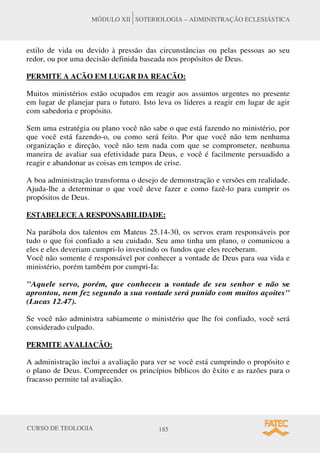 CURSO DE TEOLOGIA 185
MÓDULO XII SOTERIOLOGIA – ADMINISTRAÇÃO ECLESIÁSTICA
estilo de vida ou devido à pressão das circunstâncias ou pelas pessoas ao seu
redor, ou por uma decisão definida baseada nos propósitos de Deus.
PERMITE A ACÃO EM LUGAR DA REACÃO:
Muitos ministérios estão ocupados em reagir aos assuntos urgentes no presente
em lugar de planejar para o futuro. Isto leva os líderes a reagir em lugar de agir
com sabedoria e propósito.
Sem uma estratégia ou plano você não sabe o que está fazendo no ministério, por
que você está fazendo-o, ou como será feito. Por que você não tem nenhuma
organização e direção, você não tem nada com que se comprometer, nenhuma
maneira de avaliar sua efetividade para Deus, e você é facilmente persuadido a
reagir e abandonar as coisas em tempos de crise.
A boa administração transforma o desejo de demonstração e versões em realidade.
Ajuda-lhe a determinar o que você deve fazer e como fazê-lo para cumprir os
propósitos de Deus.
ESTABELECE A RESPONSABILIDADE:
Na parábola dos talentos em Mateus 25.14-30, os servos eram responsáveis por
tudo o que foi confiado a seu cuidado. Seu amo tinha um plano, o comunicou a
eles e eles deveriam cumpri-lo investindo os fundos que eles receberam.
Você não somente é responsável por conhecer a vontade de Deus para sua vida e
ministério, porém também por cumpri-Ia:
"Aquele servo, porém, que conheceu a vontade de seu senhor e não se
aprontou, nem fez segundo a sua vontade será punido com muitos açoites"
(Lucas 12.47).
Se você não administra sabiamente o ministério que lhe foi confiado, você será
considerado culpado.
PERMITE AVALIACÃO:
A administração inclui a avaliação para ver se você está cumprindo o propósito e
o plano de Deus. Compreender os princípios bíblicos do êxito e as razões para o
fracasso permite tal avaliação.
 