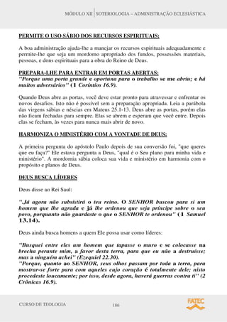 CURSO DE TEOLOGIA 186
MÓDULO XII SOTERIOLOGIA – ADMINISTRAÇÃO ECLESIÁSTICA
PERMITE O USO SÁBIO DOS RECURSOS ESPIRITUAIS:
A boa administração ajuda-lhe a manejar os recursos espirituais adequadamente e
permite-lhe que seja um mordomo apropriado dos fundos, possessões materiais,
pessoas, e dons espirituais para a obra do Reino de Deus.
PREPARA-LHE PARA ENTRAR EM PORTAS ABERTAS:
"Porque uma porta grande e oportuna para o trabalho se me abriu; e há
muitos adversários" (1 Coríntios 16.9).
Quando Deus abre as portas, você deve estar pronto para atravessar e enfrentar os
novos desafios. Isto não é possível sem a preparação apropriada. Leia a parábola
das virgens sábias e néscias em Mateus 25.1-13. Deus abre as portas, porém elas
não ficam fechadas para sempre. Elas se abrem e esperam que você entre. Depois
elas se fecham, às vezes para nunca mais abrir de novo.
HARMONIZA O MINISTÉRIO COM A VONTADE DE DEUS:
A primeira pergunta do apóstolo Paulo depois de sua conversão foi, "que queres
que eu faça?" Ele estava pergunta a Deus, "qual é o Seu plano para minha vida e
ministério". A mordomia sábia coloca sua vida e ministério em harmonia com o
propósito e planos de Deus.
DEUS BUSCA LÍDERES
Deus disse ao Rei Saul:
".Já agora não subsistirá o teu reino. O SENHOR buscou para si um
homem que lhe agrada e já lhe ordenou que seja príncipe sobre o seu
povo, porquanto não guardaste o que o SENHOR te ordenou" (1 Samuel
13.14).
Deus ainda busca homens a quem Ele possa usar como líderes:
"Busquei entre eles um homem que tapasse o muro e se colocasse na
brecha perante mim, a favor desta terra, para que eu não a destruísse;
mas a ninguém achei" (Ezequiel 22.30).
"Porque, quanto ao SENHOR, seus olhos passam por toda a terra, para
mostrar-se forte para com aqueles cujo coração é totalmente dele; nisto
procedeste loucamente; por isso, desde agora, haverá guerras contra ti" (2
Crônicas 16.9).
 