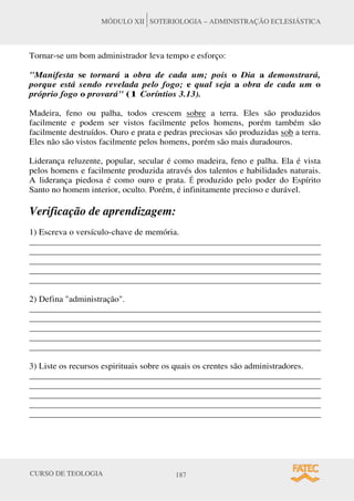 CURSO DE TEOLOGIA 187
MÓDULO XII SOTERIOLOGIA – ADMINISTRAÇÃO ECLESIÁSTICA
Tornar-se um bom administrador leva tempo e esforço:
"Manifesta se tornará a obra de cada um; pois o Dia a demonstrará,
porque está sendo revelada pelo fogo; e qual seja a obra de cada um o
próprio fogo o provará" (1 Coríntios 3.13).
Madeira, feno ou palha, todos crescem sobre a terra. Eles são produzidos
facilmente e podem ser vistos facilmente pelos homens, porém também são
facilmente destruídos. Ouro e prata e pedras preciosas são produzidas sob a terra.
Eles não são vistos facilmente pelos homens, porém são mais duradouros.
Liderança reluzente, popular, secular é como madeira, feno e palha. Ela é vista
pelos homens e facilmente produzida através dos talentos e habilidades naturais.
A liderança piedosa é como ouro e prata. É produzido pelo poder do Espírito
Santo no homem interior, oculto. Porém, é infinitamente precioso e durável.
Verificação de aprendizagem:
1) Escreva o versículo-chave de memória.
______________________________________________________________________
______________________________________________________________________
______________________________________________________________________
______________________________________________________________________
______________________________________________________________________
2) Defina "administração".
______________________________________________________________________
______________________________________________________________________
______________________________________________________________________
______________________________________________________________________
______________________________________________________________________
3) Liste os recursos espirituais sobre os quais os crentes são administradores.
______________________________________________________________________
______________________________________________________________________
______________________________________________________________________
______________________________________________________________________
______________________________________________________________________
 