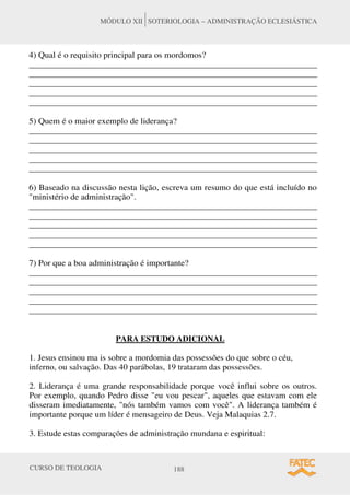 CURSO DE TEOLOGIA 188
MÓDULO XII SOTERIOLOGIA – ADMINISTRAÇÃO ECLESIÁSTICA
4) Qual é o requisito principal para os mordomos?
______________________________________________________________________
______________________________________________________________________
______________________________________________________________________
______________________________________________________________________
______________________________________________________________________
5) Quem é o maior exemplo de liderança?
______________________________________________________________________
______________________________________________________________________
______________________________________________________________________
______________________________________________________________________
______________________________________________________________________
6) Baseado na discussão nesta lição, escreva um resumo do que está incluído no
"ministério de administração".
______________________________________________________________________
______________________________________________________________________
______________________________________________________________________
______________________________________________________________________
______________________________________________________________________
7) Por que a boa administração é importante?
______________________________________________________________________
______________________________________________________________________
______________________________________________________________________
______________________________________________________________________
______________________________________________________________________
PARA ESTUDO ADICIONAL
1. Jesus ensinou ma is sobre a mordomia das possessões do que sobre o céu,
inferno, ou salvação. Das 40 parábolas, 19 trataram das possessões.
2. Liderança é uma grande responsabilidade porque você influi sobre os outros.
Por exemplo, quando Pedro disse "eu vou pescar", aqueles que estavam com ele
disseram imediatamente, "nós também vamos com você". A liderança também é
importante porque um líder é mensageiro de Deus. Veja Malaquias 2.7.
3. Estude estas comparações de administração mundana e espiritual:
 