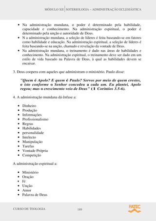 CURSO DE TEOLOGIA 189
MÓDULO XII SOTERIOLOGIA – ADMINISTRAÇÃO ECLESIÁSTICA
• Na administração mundana, o poder é determinado pela habilidade,
capacidade e conhecimento. Na administração espiritual, o poder é
determinado pela unção e autoridade de Deus.
• N a administração mundana, a seleção de líderes é feita baseando-se em fatores
como habilidade e educação. Na administração espiritual, a seleção de líderes é
feita baseando-se na unção, chamado e revelação da vontade de Deus.
• Na administração mundana, o treinamento é dado nas áreas de habilidades e
conhecimento. Na administração espiritual, o treinamento deve ser dado em um
estilo de vida baseado na Palavra de Deus, à qual as habilidades devem se
encaixar.
3. Deus coopera com aqueles que administram o ministério. Paulo disse:
"Quem é Apolo? E quem é Paulo? Servos por meio de quem crestes,
e isto conforme o Senhor concedeu a cada um. Eu plantei, Apolo
regou; mas o crescimento veio de Deus" (1 Coríntios 3.5-6).
4. A administração mundana dá ênfase a:
• Dinheiro
• Produção
• Informações
• Profissionalismo
• Regras
• Habilidades
• personalidade
• Intelecto
• Manipulação
• Tarefas
• Vontade Própria
• Competição
A administração espiritual a:
• Ministério
• Oração
• Fé
• Unção
• Amor
• Palavra de Deus
 