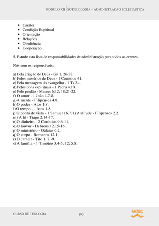 CURSO DE TEOLOGIA 190
MÓDULO XII SOTERIOLOGIA – ADMINISTRAÇÃO ECLESIÁSTICA
• Caráter
• Condição Espiritual
• Orientação
• Relações
• Obediência
• Cooperação
5. Estude esta lista de responsabilidades de administração para todos os crentes.
Nós som os responsáveis:
a) Pela criação de Deus - Gn 1. 26-28.
b) Pelos mistérios de Deus - 1 Coríntios 4.1.
c) Pela mensagem do evangelho - 1 Ts 2.4.
d) Pelos dons espirituais - 1 Pedro 4.10.
e) Pelo perdão - Mateus 6:12; 18:21-22.
f) O amor - 1 João 4.7-8.
g)A mente - Filipenses 4.8.
h)O poder - Atos 1.8.
i)O tempo - - Atos 1.8.
j) O ponto de vista - 1 Samuel 16.7. I) A atitude - Filipenses 2.2.
m) A fé - Tiago 2.14-17.
n)O dinheiro - 2 Coríntios 9.6-11.
o)O louvor - Hebreus 12.15-16.
p)O ministério - Gálatas 6.2.
q)O corpo - Romanos 12.1
r) O caráter - Tito 1. 7 -9.
s) A família - 1 Timóteo 3.4-5, 12; 5.8.
 