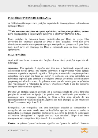 CURSO DE TEOLOGIA 192
MÓDULO XII SOTERIOLOGIA – ADMINISTRAÇÃO ECLESIÁSTICA
POSICÕES ESPECIAIS DE LIDERANCA
A Bíblia identifica que cinco posições especiais de liderança foram colocadas na
igreja por Deus:
"E ele mesmo concedeu uns para apóstolos, outros para profetas, outros
para evangelistas e outros para pastores e mestres" (Efésios 4.11).
Estas posições de liderança foram estabelecidas por Deus na igreja. Elas
envolvem um chamado especial de Deus e dons especiais. Você não deve
simplesmente servir nestas posições porque você pede ou porque você quer fazer
isso. Você deve ser chamado por Deus e capacitado com os dons espirituais
apropriados.
SUAS FUNCÕES:
Aqui está um breve resumo das funções destas cinco posições especiais de
liderança:
Apóstolo: Um apóstolo é alguém que tem um a habilidade especial para
desenvolver novas igrejas em lugares diferentes e supervisionar várias igrejas
como um supervisor. Apóstolo significa "delegado, um enviado com pleno poder e
autoridade para atuar em lugar de outro". O apóstolo tem uma autoridade ou
habilidade especial para estender o evangelho através do mundo desenvolvendo
grupos organizados de crentes. As palavras atuais que são usadas para os apóstolos
são: "missionário" e "plantador de igrejas". O apóstolo Paulo é um dos melhores
exemplos bíblicos de um apóstolo.
Profeta: Um profeta é alguém que fala sob a inspiração direta de Deus e tem uma
posição de autoridade na igreja. Um profeta tem a habilidade para receber e
comunicar uma mensagem imediata de Deus a Seu povo através de um
pronunciamento divinamente ungido. Ágabo é um bom exemplo de um projeto do
Novo Testamento. Veja Atos 21.11.
Evangelista: Um evangelista tem uma habilidade especial de compartilhar o
evangelho de um certo modo com os incrédulos que os homens e mulheres
respondem e se tornam membros responsáveis do corpo de Cristo. O significado
da palavra "evangelista" é "aquele que traz boas notícias". Filipe é um bom
exemplo de um evangelista. Veja Atos 21.8 e o capítulo 8.
Pastor: A palavra "pastor" realmente significa um "pastor de ovelhas". Pastores
 