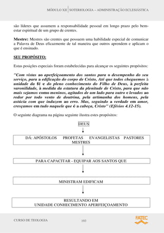 CURSO DE TEOLOGIA 193
MÓDULO XII SOTERIOLOGIA – ADMINISTRAÇÃO ECLESIÁSTICA
são líderes que assumem a responsabilidade pessoal em longo prazo pelo bem-
estar espiritual de um grupo de crentes.
Mestre: Mestres são crentes que possuem uma habilidade especial de comunicar
a Palavra de Deus eficazmente de tal maneira que outros aprendem e aplicam o
que é ensinado.
SEU PROPÓSITO:
Estas posições especiais foram estabelecidas para alcançar os seguintes propósitos:
"Com vistas ao aperfeiçoamento dos santos para o desempenho do seu
serviço, para a edificação do corpo de Cristo, Até que todos cheguemos à
unidade da fé e do pleno conhecimento do Filho de Deus, à perfeita
varonilidade, à medida da estatura da plenitude de Cristo, para que não
mais sejamos como meninos, agitados de um lado para outro e levados ao
redor por todo vento de doutrina, pela artimanha dos homens, pela
astúcia com que induzem ao erro. Mas, seguindo a verdade em amor,
cresçamos em tudo naquele que é a cabeça, Cristo" (Efésios 4.12-15).
O seguinte diagrama na página seguinte ilustra estes propósitos:
DEUS
DÁ: APÓSTOLOS PROFETAS EVANGELISTAS PASTORES
MESTRES
PARA CAPACITAR - EQUIPAR AOS SANTOS QUE
MINISTRAM EDIFICAM
RESULTANDO EM
UNIDADE CONHECIMENTO APERFEIÇOAMENTO
 