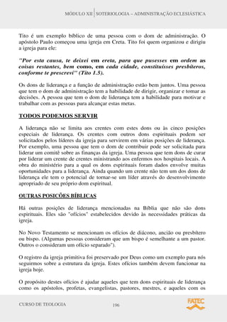 CURSO DE TEOLOGIA 196
MÓDULO XII SOTERIOLOGIA – ADMINISTRAÇÃO ECLESIÁSTICA
Tito é um exemplo bíblico de uma pessoa com o dom de administração. O
apóstolo Paulo começou uma igreja em Creta. Tito foi quem organizou e dirigiu
a igreja para ele:
"Por esta causa, te deixei em ereta, para que pusesses em ordem as
coisas restantes, bem como, em cada cidade, constituísses presbíteros,
conforme te prescrevi" (Tito 1.5).
Os dons de liderança e a função de administração estão bem juntos. Uma pessoa
que tem o dom de administração tem a habilidade de dirigir, organizar e tomar as
decisões. A pessoa que tem o dom de liderança tem a habilidade para motivar e
trabalhar com as pessoas para alcançar estas metas.
TODOS PODEMOS SERVIR
A liderança não se limita aos crentes com estes dons ou às cinco posições
especiais de liderança. Os crentes com outros dons espirituais podem ser
solicitados pelos líderes da igreja para servirem em várias posições de liderança.
Por exemplo, uma pessoa que tem o dom de contribuir pode ser solicitada para
liderar um comitê sobre as finanças da igreja. Uma pessoa que tem dons de curar
por liderar um crente de crentes ministrando aos enfermos nos hospitais locais. A
obra do ministério para a qual os dons espirituais foram dados envolve muitas
oportunidades para a liderança. Ainda quando um crente não tem um dos dons de
liderança ele tem o potencial de tornar-se um líder através do desenvolvimento
apropriado de seu próprio dom espiritual.
OUTRAS POSICÕES BÍBLICAS
Há outras posições de liderança mencionadas na Bíblia que não são dons
espirituais. Eles são "ofícios" estabelecidos devido às necessidades práticas da
igreja.
No Novo Testamento se mencionam os ofícios de diácono, ancião ou presbítero
ou bispo. (Algumas pessoas consideram que um bispo é semelhante a um pastor.
Outros o consideram um ofício separado").
O registro da igreja primitiva foi preservado por Deus como um exemplo para nós
seguirmos sobre a estrutura da igreja. Estes ofícios também devem funcionar na
igreja hoje.
O propósito destes ofícios é ajudar aqueles que tem dons espirituais de liderança
como os apóstolos, profetas, evangelistas, pastores, mestres, e aqueles com os
 
