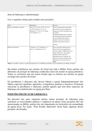 CURSO DE TEOLOGIA 197
MÓDULO XII SOTERIOLOGIA – ADMINISTRAÇÃO ECLESIÁSTICA
dons de liderança e administração.
Use o seguinte esboço para estudar estas posições:
Título Referências Deveres
Bispo ou presbítero ou pastor. Atos 20.17, 28-32; 14.23; 15; 16.4; Estes versículos parecem indicar
11.30; I Timóteo 3.1-7; 5.17; que ele deve ter um cuidado em
Filipenses 1.1; Tito 1.5-9; Tiago longo prazo sobre um grupo local
5.14; I Pedro 5.1-3. de crentes.
Também proporcionam a direção
nas decisões da igreja, ministram
às necessidades dos crentes e
ajudam no desenvolvimento e
cuidado dos grupos locais de
cristãos.
Diácono, Diaconisa. I Timóteo 3.8-13; Filipenses 1.1; Estes versículos indicam que os
Atos 6.1-7; Romanos 16.1-2. diáconos têm um ministério de
serviço e ajuda. A Bíblia não usa o
termo "diaconisa", mas alguns
estudiosos têm usado esta
designação para as esposas dos
diáconos ou outras mulheres que
ministram em serviços gerais e
ajuda.
Nota: O vocábulo "ancião" é usado pela primeira vez na Bíblia em Êxodo 3.16 em referência aos líderes de Israel.
Há muitas referências aos anciãos de Israel por toda a Bíblia. Estes anciãos são
diferentes da posição de liderança conhecida como um ancião na igreja primitiva.
Todos os versículos que nós temos listado aqui se referem aos anciãos na igreja
em lugar dos anciãos de Israel.
Os presbíteros e diáconos não devem liderar a igreja independentemente dos
líderes especiais (profetas, apóstolos, evangelistas, pastores e mestres). O homem
seleciona os presbíteros e diáconos, porém aqueles que tem dons especiais de
liderança são estabelecidos na igreja por Deus.
POSICÕES PRÁTICAS DE LIDERANCA
No decorrer dos anos surgiram muitas outras posições de liderança para
satisfazer as necessidades práticas e orgânicas na igreja. Estas posições não são
mencionadas na Bíblia, porém elas são importantes no ministério da comunidade
da igreja local. Na seção, "Para Estudo Adicional" desta lição, algumas destas
posições são listadas.
 