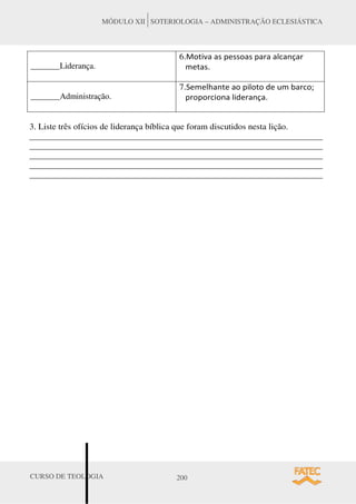 CURSO DE TEOLOGIA 200
MÓDULO XII SOTERIOLOGIA – ADMINISTRAÇÃO ECLESIÁSTICA
_______Liderança.
6.DŽƚŝǀĂ ĂƐ ƉĞƐƐŽĂƐ ƉĂƌĂ ĂůĐĂŶĕĂƌ
ŵĞƚĂƐ͘
_______Administração.
7.^ĞŵĞůŚĂŶƚĞ ĂŽ ƉŝůŽƚŽ ĚĞ Ƶŵ ďĂƌĐŽ͖
ƉƌŽƉŽƌĐŝŽŶĂ ůŝĚĞƌĂŶĕĂ͘
3. Liste três ofícios de liderança bíblica que foram discutidos nesta lição.
______________________________________________________________________
______________________________________________________________________
______________________________________________________________________
______________________________________________________________________
______________________________________________________________________
 