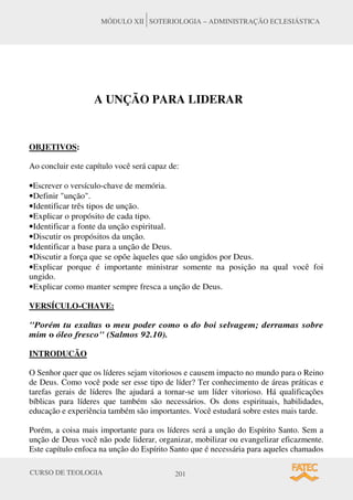CURSO DE TEOLOGIA 201
MÓDULO XII SOTERIOLOGIA – ADMINISTRAÇÃO ECLESIÁSTICA
A UNÇÃO PARA LIDERAR
OBJETIVOS:
Ao concluir este capítulo você será capaz de:
•Escrever o versículo-chave de memória.
•Definir unção.
•Identificar três tipos de unção.
•Explicar o propósito de cada tipo.
•Identificar a fonte da unção espiritual.
•Discutir os propósitos da unção.
•Identificar a base para a unção de Deus.
•Discutir a força que se opõe àqueles que são ungidos por Deus.
•Explicar porque é importante ministrar somente na posição na qual você foi
ungido.
•Explicar como manter sempre fresca a unção de Deus.
VERSÍCULO-CHAVE:
Porém tu exaltas o meu poder como o do boi selvagem; derramas sobre
mim o óleo fresco (Salmos 92.10).
INTRODUCÃO
O Senhor quer que os líderes sejam vitoriosos e causem impacto no mundo para o Reino
de Deus. Como você pode ser esse tipo de líder? Ter conhecimento de áreas práticas e
tarefas gerais de líderes lhe ajudará a tornar-se um líder vitorioso. Há qualificações
bíblicas para líderes que também são necessários. Os dons espirituais, habilidades,
educação e experiência também são importantes. Você estudará sobre estes mais tarde.
Porém, a coisa mais importante para os líderes será a unção do Espírito Santo. Sem a
unção de Deus você não pode liderar, organizar, mobilizar ou evangelizar eficazmente.
Este capítulo enfoca na unção do Espírito Santo que é necessária para aqueles chamados
 