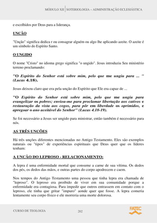 CURSO DE TEOLOGIA 202
MÓDULO XII SOTERIOLOGIA – ADMINISTRAÇÃO ECLESIÁSTICA
e escolhidos por Deus para a liderança.
UNCÃO
Unção significa dedica r ou consagrar alguém ou algo lhe aplicando azeite. O azeite é
um símbolo do Espírito Santo.
O UNGIDO
O nome Cristo no idioma grego significa o ungido. Jesus introduziu Seu ministério
terreno proclamando:
O Espírito do Senhor está sobre mim, pelo que me ungiu para ... 
(Lucas 4.18).
Jesus deixou claro que era pela unção do Espírito que Ele era capaz de ...
O Espírito do Senhor está sobre mim, pelo que me ungiu para
evangelizar os pobres; enviou-me para proclamar libertação aos cativos e
restauração da vista aos cegos, para pôr em liberdade os oprimidos, e
apregoar o ano aceitável do Senhor (Lucas 4.18-19).
Se foi necessário a Jesus ser ungido para ministrar, então também é necessário para
nós.
AS TRÊS UNCÕES
Há três unções diferentes mencionadas no Antigo Testamento. Eles são exemplos
naturais ou tipos de experiências espirituais que Deus quer que os líderes
tenham:
A UNCÃO DO LEPROSO - RELACIONAMENTO:
A lepra é uma enfermidade mortal que consume a carne de sua vítima. Os dedos
dos pés, os dedos das mãos, e outras partes do corpo apodrecem e caem.
Nos tempos do Antigo Testamento uma pessoa que tinha lepra era chamada de
leproso. O leproso era proibido de viver em sua comunidade porque a
enfermidade era contagiosa. Para impedir que outros entrassem em contato com o
leproso, ele tinha que gritar impuro aonde quer que fosse. A lepra comeria
lentamente seu corpo físico e ele morreria uma morte dolorosa.
 