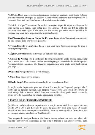 CURSO DE TEOLOGIA 203
MÓDULO XII SOTERIOLOGIA – ADMINISTRAÇÃO ECLESIÁSTICA
Na Bíblia, Deus usa exemplos naturais para ilustrar as verdades espirituais. A lepra
é usada como um exemplo do pecado. Assim como a lepra destrói o corpo físico, o
pecado o destruirá espiritualmente e destruirá seu ministério.
Na lei do Antigo Testamento, Deus deu instruções específicas para a limpeza de
uma pessoa com lepra. Leia sobre isto em Levítico 14 em sua Bíblia antes de
proceder com esta lição. Cada uma das instruções que você leu é simbólica da
limpeza que você deve experimentar espiritualmente:
Um Pássaro Que Leva A Culpa do Pecado: Isto é simbólico do derramamento
de Seu sangue para tirar nossos pecados.
Arrependimento e Confissão: Isto é o que você deve fazer para nascer de novo e
ser limpo do pecado.
A Água Corrente: Isto é simbólico do batismo nas águas.
A Unção de Azeite: Isto é simbólico da obra do Espírito Santo em sua vida. Note
que o azeite seria colocado na orelha, no dedo polegar, e no dedo do pé do leproso.
Aplicando isto à liderança, nós devemos experimentar uma unção espiritual similar
que unge ...
O Ouvido: Para poder ouvir a voz de Deus.
A Mão: Para poder servir a Deus.
O Dedo do pé: Para caminhar na relação apropriada com Ele.
A unção mais importante para os líderes é a unção do leproso porque ela é
simbólica da relação pessoal. Sua própria relação com Deus deve ser correta se
você deseja liderar outros. Você deve ser renascido, deve poder ouvir a voz de
Deus, servi-lo e caminhar na relação apropriada com Ele.
A UNÇÃO DO SACERDOTE - SANTIDADE:
Os líderes também devem experimentar a unção sacerdotal. Leia sobre isto em
Êxodo 29 e 30 e em Levítico 8 antes de proceder com esta lição. A unção
sacerdotal era uma unção para a santidade, para ser consagrado a Deus para Seu
serviço por viver e conduzir-se devidamente.
Nos tempos do Antigo Testamento, havia muitas coisas que um sacerdote não
poderia fazer devido à santidade de seu ofício. Devido a sua unção especial para
 