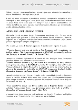 CURSO DE TEOLOGIA 204
MÓDULO XII SOTERIOLOGIA – ADMINISTRAÇÃO ECLESIÁSTICA
liderar, algumas coisas manchariam a um sacerdote que não poderiam manchar a
outros membros da congregação de Israel.
Como um líder, você deve experimentar a unção sacerdotal de santidade e deve
consagrar-se para o serviço de Deus. Você deve viver em harmonia com a Palavra
de Deus. Pode haver coisas que você não pode fazê-lo devido à santidade de seu
ofício. Devido a sua unção especial para liderar outros, há coisas que o mancharão,
porém não mancharão a outros.
A UNÇÃO DO LÍDER - POSIÇÃO E PODER:
O terceiro tipo de unção no Antigo Testamento é a unção do líder. Era uma unção
para aqueles que guiariam o povo de Deus como líderes, como reis, profetas,
capitães, etc. A unção do líder era que ele estabeleceria um líder de Deus - dando
posição e poder para cumprir essa posição.
Por exemplo, a unção de Saul era a posição de capitão sobre o povo de Deus:
Tomou Samuel um vaso de azeite, e lho derramou sobre a cabeça, e o
beijou, e disse: Não te ungiu, porventura, o SENHOR por príncipe sobre a
sua herança, o povo de Israel? (1 SamueI10.1).
A unção de Davi está registrada em 1 Samuel 16. Esta passagem deixa claro que o
poder do Senhor veio sobre Davi devido à unção:
Então, mandou chamá-lo e fê-lo entrar. Era ele ruivo, de belos olhos e
boa aparência. Disse o SENHOR: Levanta-te e unge-o, pois este é ele.
Tomou Samuel o chifre do azeite e o ungiu no meio de seus irmãos; e,
daquele dia em diante, o Espírito do SENHOR se apossou de Davi. Então,
Samuel se levantou e foi para Rama (1 SamueI16.12-13).
A unção do líder era para liberar a posição, poder e autoridade do ofício. Com esta
unção, o Espírito de Deus vinha sobre uma pessoa para que ela pudesse lidera o
povo apropriadamente. A promessa do Novo Testamento sobre esta unção de poder
se encontra em Atos 1.8.
Mas recebereis poder, ao descer sobre vós o Espírito Santo, e sereis
minhas testemunhas tanto em. Jerusalém como em toda a. Judéia e
Samaria e até aos confins da terra (Atos 1.8).
o cumprimento desta promessa está registrada em Atos 2. O batismo no Espírito
Santo do Novo Testamento é o cumprimento da unção do líder.
 