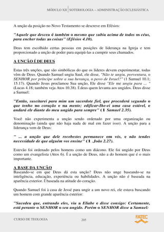 CURSO DE TEOLOGIA 205
MÓDULO XII SOTERIOLOGIA – ADMINISTRAÇÃO ECLESIÁSTICA
A unção da posição no Novo Testamento se descreve em Efésios:
Aquele que desceu é também o mesmo que subiu acima de todos os céus,
para encher todas as coisas (Efésios 4.10).
Deus tem escolhido certas pessoas em posições de liderança na Igreja e tem
proporcionado a unção de poder para equipá-las a cumprir seus chamados.
A UNCÃO É DE DEUS
Estas três unções, que são simbólicas do que os líderes devem experimentar, todas
vêm de Deus. Quando Samuel ungiu Saul, ele disse, Não te ungiu, porventura, o
SENHOR por príncipe sobre a sua herança, o povo de Israel? (1 Samuel 10.1;
15.17). Quando Jesus proclamou Sua unção, Ele disse Ele me ungiu para ... 
(Lucas 4.18; também veja Atos 10.38). É deus quem levanta aos ungidos. Deus disse
a Samuel:
Então, suscitarei para mim um sacerdote fiel, que procederá segundo o
que tenho no coração e na mente; edificar-Ihe-ei uma casa estável, e
andará ele diante do meu ungido para sempre (1 Samuel 2.35).
Você não experimenta a unção sendo ordenado por uma organização ou
denominação (ainda que não haja nada de mal em fazer isso). A unção para a
liderança vem de Deus:
 ... a unção que dele recebestes permanece em vós, e não tendes
necessidade de que alguém vos ensine (1 .João 2.27).
Estevão foi ordenado pelos homens como um diácono. Ele foi ungido por Deus
como um evangelista (Atos 6). É a unção de Deus, não a do homem que é o mais
importante.
A BASE DA UNCÃO
Baseando-se em que Deus dá esta unção? Deus não unge baseando-se na
inteligência, educação, experiência ou habilidades. A unção não é baseada na
aparência exterior. É baseada na atitude do coração.
Quando Samuel foi à casa de Jessé para ungir a um novo rei, ele estava buscando
um homem com grande aparência exterior:
Sucedeu que, entrando eles, viu a Eliabe e disse consigo: Certamente,
está perante o SENHOR o seu ungido. Porém o SENHOR disse a Samuel:
 