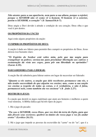 CURSO DE TEOLOGIA 206
MÓDULO XII SOTERIOLOGIA – ADMINISTRAÇÃO ECLESIÁSTICA
Não atentes para a sua aparência, nem para a sua altura, porque o rejeitei;
porque o SENHOR não vê como vê o homem. O homem vê o exterior,
porém o SENHOR, o coração (1 SamueI16.6-7).
Deus ungiu a Davi devido à atitude e condição de seu coração. Deus olha o que
você é por dentro.
OS PROPÓSITOS DA UNCÃO
Aqui estão alguns propósitos da unção:
CUMPRIR OS PROPÓSITOS DE DEUS:
A unção é dada aos líderes para permitir-lhes cumprir os propósitos de Deus. Jesus
deixou isso bastante claro:
O Espírito do Senhor está sobre mim, pelo que me ungiu para
evangelizar os pobres; enviou-me para proclamar libertação aos cativos e
restauração da vista aos cegos, para pôr em liberdade os oprimidos
(Lucas 4.18).
DAR SABEDORIA PARA LIDERAR:
A unção lhe dá sabedoria para liderar outros em lugar de necessitar ser liderado:
Quanto a vós outros, a unção que dele recebestes permanece em vós, e
não tendes necessidade de que alguém vos ensine; mas, como a sua unção
vos ensina a respeito de todas as coisas, e é verdadeira, e não é falsa,
permanecei nele, como também ela vos ensinou (1 .João 2.27).
DESTRUIR O JUGO:
É a unção que destrói os jugos espirituais que atam aos homens e mulheres a quem
você ministra. A Bíblia indica que há três tipos de jugos:
1. Há o jugo do pecado:
Eu sou o SENHOR, vosso Deus, que vos tirei da terra do Egito, para que
não fôsseis seus escravos; quebrei os timões do vosso jugo e vos fiz andar
eretos (Levítico 26.13).
2. Há o jugo que impede as pessoas da escravidão da carne ou do eu, que é a
 