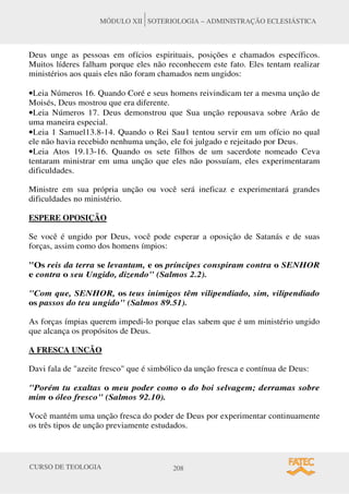 CURSO DE TEOLOGIA 208
MÓDULO XII SOTERIOLOGIA – ADMINISTRAÇÃO ECLESIÁSTICA
Deus unge as pessoas em ofícios espirituais, posições e chamados específicos.
Muitos líderes falham porque eles não reconhecem este fato. Eles tentam realizar
ministérios aos quais eles não foram chamados nem ungidos:
•Leia Números 16. Quando Coré e seus homens reivindicam ter a mesma unção de
Moisés, Deus mostrou que era diferente.
•Leia Números 17. Deus demonstrou que Sua unção repousava sobre Arão de
uma maneira especial.
•Leia 1 Samuel13.8-14. Quando o Rei Sau1 tentou servir em um ofício no qual
ele não havia recebido nenhuma unção, ele foi julgado e rejeitado por Deus.
•Leia Atos 19.13-16. Quando os sete filhos de um sacerdote nomeado Ceva
tentaram ministrar em uma unção que eles não possuíam, eles experimentaram
dificuldades.
Ministre em sua própria unção ou você será ineficaz e experimentará grandes
dificuldades no ministério.
ESPERE OPOSIÇÃO
Se você é ungido por Deus, você pode esperar a oposição de Satanás e de suas
forças, assim como dos homens ímpios:
Os reis da terra se levantam, e os príncipes conspiram contra o SENHOR
e contra o seu Ungido, dizendo (Salmos 2.2).
Com que, SENHOR, os teus inimigos têm vilipendiado, sim, vilipendiado
os passos do teu ungido (Salmos 89.51).
As forças ímpias querem impedi-lo porque elas sabem que é um ministério ungido
que alcança os propósitos de Deus.
A FRESCA UNCÃO
Davi fala de azeite fresco que é simbólico da unção fresca e contínua de Deus:
Porém tu exaltas o meu poder como o do boi selvagem; derramas sobre
mim o óleo fresco (Salmos 92.10).
Você mantém uma unção fresca do poder de Deus por experimentar continuamente
os três tipos de unção previamente estudados.
 