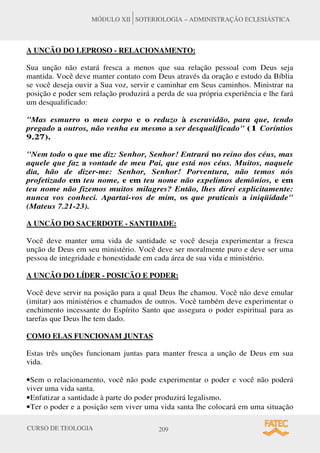 CURSO DE TEOLOGIA 209
MÓDULO XII SOTERIOLOGIA – ADMINISTRAÇÃO ECLESIÁSTICA
A UNCÃO DO LEPROSO - RELACIONAMENTO:
Sua unção não estará fresca a menos que sua relação pessoal com Deus seja
mantida. Você deve manter contato com Deus através da oração e estudo da Bíblia
se você deseja ouvir a Sua voz, servir e caminhar em Seus caminhos. Ministrar na
posição e poder sem relação produzirá a perda de sua própria experiência e lhe fará
um desqualificado:
Mas esmurro o meu corpo e o reduzo à escravidão, para que, tendo
pregado a outros, não venha eu mesmo a ser desqualificado (1 Coríntios
9.27).
Nem todo o que me diz: Senhor, Senhor! Entrará no reino dos céus, mas
aquele que faz a vontade de meu Pai, que está nos céus. Muitos, naquele
dia, hão de dizer-me: Senhor, Senhor! Porventura, não temos nós
profetizado em teu nome, e em teu nome não expelimos demônios, e em
teu nome não fizemos muitos milagres? Então, lhes direi explicitamente:
nunca vos conheci. Apartai-vos de mim, os que praticais a iniqüidade
(Mateus 7.21-23).
A UNCÃO DO SACERDOTE - SANTIDADE:
Você deve manter uma vida de santidade se você deseja experimentar a fresca
unção de Deus em seu ministério. Você deve ser moralmente puro e deve ser uma
pessoa de integridade e honestidade em cada área de sua vida e ministério.
A UNCÃO DO LÍDER - POSICÃO E PODER:
Você deve servir na posição para a qual Deus lhe chamou. Você não deve emular
(imitar) aos ministérios e chamados de outros. Você também deve experimentar o
enchimento incessante do Espírito Santo que assegura o poder espiritual para as
tarefas que Deus lhe tem dado.
COMO ELAS FUNCIONAM JUNTAS
Estas três unções funcionam juntas para manter fresca a unção de Deus em sua
vida.
•Sem o relacionamento, você não pode experimentar o poder e você não poderá
viver uma vida santa.
•Enfatizar a santidade à parte do poder produzirá legalismo.
•Ter o poder e a posição sem viver uma vida santa lhe colocará em uma situação
 