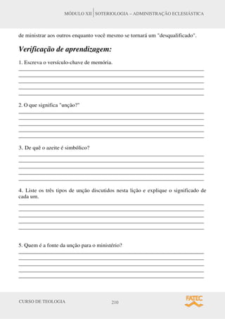 CURSO DE TEOLOGIA 210
MÓDULO XII SOTERIOLOGIA – ADMINISTRAÇÃO ECLESIÁSTICA
de ministrar aos outros enquanto você mesmo se tornará um desqualificado.
Verificação de aprendizagem:
1. Escreva o versículo-chave de memória.
______________________________________________________________________
______________________________________________________________________
______________________________________________________________________
______________________________________________________________________
______________________________________________________________________
2. O que significa unção?
______________________________________________________________________
______________________________________________________________________
______________________________________________________________________
______________________________________________________________________
______________________________________________________________________
3. De quê o azeite é simbólico?
______________________________________________________________________
______________________________________________________________________
______________________________________________________________________
______________________________________________________________________
______________________________________________________________________
4. Liste os três tipos de unção discutidos nesta lição e explique o significado de
cada um.
______________________________________________________________________
______________________________________________________________________
______________________________________________________________________
______________________________________________________________________
______________________________________________________________________
5. Quem é a fonte da unção para o ministério?
______________________________________________________________________
______________________________________________________________________
______________________________________________________________________
______________________________________________________________________
______________________________________________________________________
 
