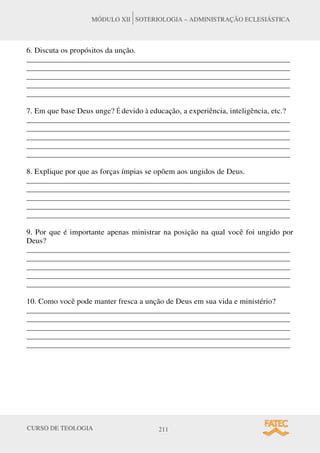 CURSO DE TEOLOGIA 211
MÓDULO XII SOTERIOLOGIA – ADMINISTRAÇÃO ECLESIÁSTICA
6. Discuta os propósitos da unção.
______________________________________________________________________
______________________________________________________________________
______________________________________________________________________
______________________________________________________________________
______________________________________________________________________
7. Em que base Deus unge? É devido à educação, a experiência, inteligência, etc.?
______________________________________________________________________
______________________________________________________________________
______________________________________________________________________
______________________________________________________________________
______________________________________________________________________
8. Explique por que as forças ímpias se opõem aos ungidos de Deus.
______________________________________________________________________
______________________________________________________________________
______________________________________________________________________
______________________________________________________________________
______________________________________________________________________
9. Por que é importante apenas ministrar na posição na qual você foi ungido por
Deus?
______________________________________________________________________
______________________________________________________________________
______________________________________________________________________
______________________________________________________________________
______________________________________________________________________
10. Como você pode manter fresca a unção de Deus em sua vida e ministério?
______________________________________________________________________
______________________________________________________________________
______________________________________________________________________
______________________________________________________________________
______________________________________________________________________
 