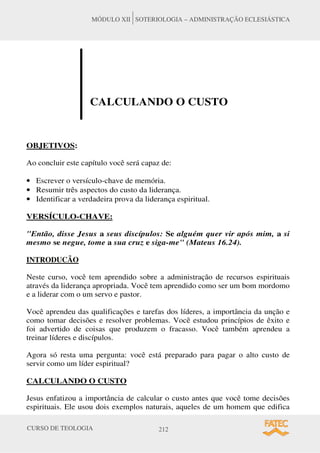 CURSO DE TEOLOGIA 212
MÓDULO XII SOTERIOLOGIA – ADMINISTRAÇÃO ECLESIÁSTICA
CALCULANDO O CUSTO
OBJETIVOS:
Ao concluir este capítulo você será capaz de:
• Escrever o versículo-chave de memória.
• Resumir três aspectos do custo da liderança.
• Identificar a verdadeira prova da liderança espiritual.
VERSÍCULO-CHAVE:
Então, disse Jesus a seus discípulos: Se alguém quer vir após mim, a si
mesmo se negue, tome a sua cruz e siga-me (Mateus 16.24).
INTRODUCÃO
Neste curso, você tem aprendido sobre a administração de recursos espirituais
através da liderança apropriada. Você tem aprendido como ser um bom mordomo
e a liderar com o um servo e pastor.
Você aprendeu das qualificações e tarefas dos líderes, a importância da unção e
como tomar decisões e resolver problemas. Você estudou princípios de êxito e
foi advertido de coisas que produzem o fracasso. Você também aprendeu a
treinar líderes e discípulos.
Agora só resta uma pergunta: você está preparado para pagar o alto custo de
servir como um líder espiritual?
CALCULANDO O CUSTO
Jesus enfatizou a importância de calcular o custo antes que você tome decisões
espirituais. Ele usou dois exemplos naturais, aqueles de um homem que edifica
 