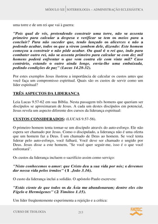 CURSO DE TEOLOGIA 213
MÓDULO XII SOTERIOLOGIA – ADMINISTRAÇÃO ECLESIÁSTICA
uma torre e de um rei que vai à guerra:
Pois qual de vós, pretendendo construir uma torre, não se assenta
primeiro para calcular a despesa e verificar se tem os meios para a
concluir? Para não suceder que, tendo lançado os alicerces e não a
podendo acabar, todos os que a virem zombem dele, dizendo: Este homem
começou a construir e não pôde acabar. Ou qual é o rei que, indo para
combater outro rei, não se assenta primeiro para calcular se com dez mil
homens poderá enfrentar o que vem contra ele com vinte mil? Caso
contrário, estando o outro ainda longe, envia-lhe uma embaixada,
pedindo condições de paz (Lucas 14.28-32).
Por estes exemplos Jesus ilustrou a importância de calcular os custos antes que
você faça um compromisso espiritual. Quais são os custos de servir como um
líder espiritual?
TRÊS ASPECTOS DA LIDERANCA
Leia Lucas 9.57-62 em sua Bíblia. Nesta passagem três homens que queriam ser
discípulos se aproximaram de Jesus. A cada um destes discípulos em potencial,
Jesus revela um aspecto diferente dos cursos da liderança espiritual:
CUSTOS CONSIDERADOS: (LUCAS 9.57-58).
O primeiro homem tenta tornar-se um discípulo através do auto-esforço. Ele não
espera ser chamado por Jesus. Como o discipulado, a liderança não é uma oferta
que um homem faz a Deus. É um chamado de Deus ao homem. Se você tenta
liderar pelo auto-esforço, você falhará. Você deve ser chamado e ungido por
Deus. Jesus disse a este homem, Se você quer seguir-me, isso é o que você
enfrentará.
Os custos da liderança incluem o sacrifício assim como serviço:
Nisto conhecemos o amor: que Cristo deu a sua vida por nós; e devemos
dar nossa vida pelos irmãos (1 .João 3.16).
O custo da liderança inclui a solidão. O apóstolo Paulo escreveu:
Estás ciente de que todos os da Ásia me abandonaram; dentre eles cito
Fígelo e Hermógenes (2 Timóteo 1.15).
Um líder freqüentemente experimenta a rejeição e a crítica:
 
