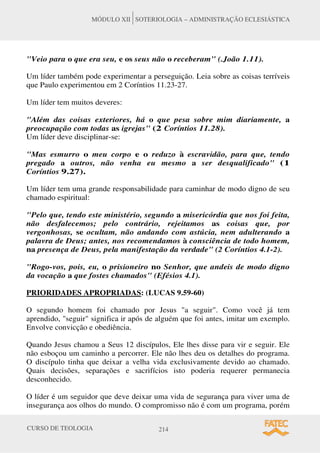CURSO DE TEOLOGIA 214
MÓDULO XII SOTERIOLOGIA – ADMINISTRAÇÃO ECLESIÁSTICA
Veio para o que era seu, e os seus não o receberam (.João 1.11).
Um líder também pode experimentar a perseguição. Leia sobre as coisas terríveis
que Paulo experimentou em 2 Coríntios 11.23-27.
Um líder tem muitos deveres:
Além das coisas exteriores, há o que pesa sobre mim diariamente, a
preocupação com todas as igrejas (2 Coríntios 11.28).
Um líder deve disciplinar-se:
Mas esmurro o meu corpo e o reduzo à escravidão, para que, tendo
pregado a outros, não venha eu mesmo a ser desqualificado (1
Coríntios 9.27).
Um líder tem uma grande responsabilidade para caminhar de modo digno de seu
chamado espiritual:
Pelo que, tendo este ministério, segundo a misericórdia que nos foi feita,
não desfalecemos; pelo contrário, rejeitamos as coisas que, por
vergonhosas, se ocultam, não andando com astúcia, nem adulterando a
palavra de Deus; antes, nos recomendamos à consciência de todo homem,
na presença de Deus, pela manifestação da verdade (2 Coríntios 4.1-2).
Rogo-vos, pois, eu, o prisioneiro no Senhor, que andeis de modo digno
da vocação a que fostes chamados (Efésios 4.1).
PRIORIDADES APROPRIADAS: (LUCAS 9.59-60)
O segundo homem foi chamado por Jesus a seguir. Como você já tem
aprendido, seguir significa ir após de alguém que foi antes, imitar um exemplo.
Envolve convicção e obediência.
Quando Jesus chamou a Seus 12 discípulos, Ele lhes disse para vir e seguir. Ele
não esboçou um caminho a percorrer. Ele não lhes deu os detalhes do programa.
O discípulo tinha que deixar a velha vida exclusivamente devido ao chamado.
Quais decisões, separações e sacrifícios isto poderia requerer permanecia
desconhecido.
O líder é um seguidor que deve deixar uma vida de segurança para viver uma de
insegurança aos olhos do mundo. O compromisso não é com um programa, porém
 