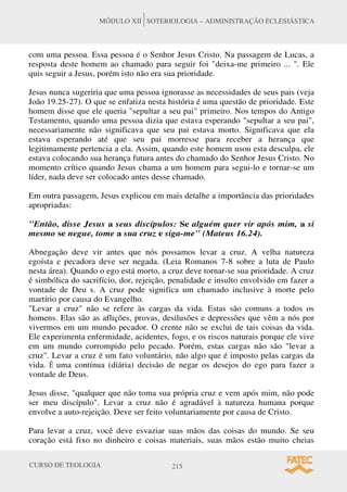 CURSO DE TEOLOGIA 215
MÓDULO XII SOTERIOLOGIA – ADMINISTRAÇÃO ECLESIÁSTICA
com uma pessoa. Essa pessoa é o Senhor Jesus Cristo. Na passagem de Lucas, a
resposta deste homem ao chamado para seguir foi deixa-me primeiro ... . Ele
quis seguir a Jesus, porém isto não era sua prioridade.
Jesus nunca sugeriria que uma pessoa ignorasse as necessidades de seus pais (veja
João 19.25-27). O que se enfatiza nesta história é uma questão de prioridade. Este
homem disse que ele queria sepultar a seu pai primeiro. Nos tempos do Antigo
Testamento, quando uma pessoa dizia que estava esperando sepultar a seu pai,
necessariamente não significava que seu pai estava morto. Significava que ela
estava esperando até que seu pai morresse para receber a herança que
legitimamente pertencia a ela. Assim, quando este homem usou esta desculpa, ele
estava colocando sua herança futura antes do chamado do Senhor Jesus Cristo. No
momento crítico quando Jesus chama a um homem para segui-lo e tornar-se um
líder, nada deve ser colocado antes desse chamado.
Em outra passagem, Jesus explicou em mais detalhe a importância das prioridades
apropriadas:
Então, disse Jesus a seus discípulos: Se alguém quer vir após mim, a si
mesmo se negue, tome a sua cruz e siga-me (Mateus 16.24).
Abnegação deve vir antes que nós possamos levar a cruz. A velha natureza
egoísta e pecadora deve ser negada. (Leia Romanos 7-8 sobre a luta de Paulo
nesta área). Quando o ego está morto, a cruz deve tornar-se sua prioridade. A cruz
é simbólica do sacrifício, dor, rejeição, penalidade e insulto envolvido em fazer a
vontade de Deu s. A cruz pode significa um chamado inclusive à morte pelo
martírio por causa do Evangelho.
Levar a cruz não se refere às cargas da vida. Estas são comuns a todos os
homens. Elas são as aflições, provas, desilusões e depressões que vêm a nós por
vivermos em um mundo pecador. O crente não se exclui de tais coisas da vida.
Ele experimenta enfermidade, acidentes, fogo, e os riscos naturais porque ele vive
em um mundo corrompido pelo pecado. Porém, estas cargas não são levar a
cruz. Levar a cruz é um fato voluntário, não algo que é imposto pelas cargas da
vida. É uma contínua (diária) decisão de negar os desejos do ego para fazer a
vontade de Deus.
Jesus disse, qualquer que não toma sua própria cruz e vem após mim, não pode
ser meu discípulo. Levar a cruz não é agradável à natureza humana porque
envolve a auto-rejeição. Deve ser feito voluntariamente por causa de Cristo.
Para levar a cruz, você deve esvaziar suas mãos das coisas do mundo. Se seu
coração está fixo no dinheiro e coisas materiais, suas mãos estão muito cheias
 