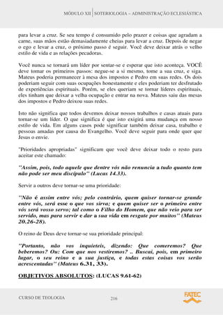 CURSO DE TEOLOGIA 216
MÓDULO XII SOTERIOLOGIA – ADMINISTRAÇÃO ECLESIÁSTICA
para levar a cruz. Se seu tempo é consumido pelo prazer e coisas que agradam a
carne, suas mãos estão demasiadamente cheias para levar a cruz. Depois de negar
o ego e levar a cruz, o próximo passo é seguir. Você deve deixar atrás o velho
estilo de vida e as relações pecadoras.
Você nunca se tornará um líder por sentar-se e esperar que isto aconteça. VOCÊ
deve tomar os primeiros passos: negue-se a si mesmo, tome a sua cruz, e siga.
Mateus poderia permanecer à mesa dos impostos e Pedro em suas redes. Os dois
poderiam seguir com suas ocupações honestamente e eles poderiam ter desfrutado
de experiências espirituais. Porém, se eles queriam se tornar líderes espirituais,
eles tinham que deixar a velha ocupação e entrar na nova. Mateus saiu das mesas
dos impostos e Pedro deixou suas redes.
Isto não significa que todos devemos deixar nossos trabalhos e casas atuais para
tornar-se um líder. O que significa é que isto exigirá uma mudança em nosso
estilo de vida. Em alguns casos pode significar também deixar casa, trabalho e
pessoas amadas por causa do Evangelho. Você deve seguir para onde quer que
Jesus o envie.
Prioridades apropriadas significam que você deve deixar todo o resto para
aceitar este chamado:
Assim, pois, todo aquele que dentre vós não renuncia a tudo quanto tem
não pode ser meu discípulo (Lucas 14.33).
Servir a outros deve tornar-se uma prioridade:
Não é assim entre vós; pelo contrário, quem quiser tornar-se grande
entre vós, será esse o que vos sirva; e quem quiser ser o primeiro entre
vós será vosso servo; tal como o Filho do Homem, que não veio para ser
servido, mas para servir e dar a sua vida em resgate por muitos (Mateus
20.26-28).
O reino de Deus deve tornar-se sua prioridade principal:
Portanto, não vos inquieteis, dizendo: Que comeremos? Que
beberemos? Ou: Com que nos vestiremos? .. Buscai, pois, em primeiro
lugar, o seu reino e a sua justiça, e todas estas coisas vos serão
acrescentadas (Mateus 6.31, 33).
OBJETIVOS ABSOLUTOS: (LUCAS 9.61-62)
 