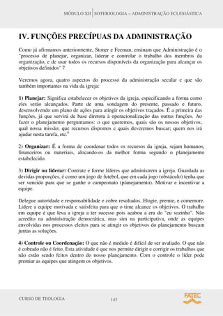 CURSO DE TEOLOGIA 145
MÓDULO XII SOTERIOLOGIA – ADMINISTRAÇÃO ECLESIÁSTICA
IV. FUNÇÕES PRECÍPUAS DA ADMINISTRAÇÃO
Como já afirmamos anteriormente, Stoner e Feeman, ensinam que Administração é o
"processo de planejar, organizar, liderar e controlar o trabalho dos membros da
organização, e de usar todos os recursos disponíveis da organização para alcançar os
objetivos definidos" 7
Veremos agora, quatro aspectos do processo da administração secular e que são
também importantes na vida da igreja:
1) Planejar: Significa estabelecer os objetivos da igreja, especificando a forma como
eles serão alcançados. Parte de uma sondagem do presente, passado e futuro,
desenvolvendo um plano de ações para atingir os objetivos traçados. É a primeira das
funções, já que servirá de base diretora à operacionalização das outras funções. Ao
fazer o planejamento perguntamos: o que queremos, quais são os nossos objetivos,
qual nossa missão; que recursos dispomos e quais deveremos buscar; quem nos irá
ajudar nesta tarefa, etc.8
2) Organizar: É a forma de coordenar todos os recursos da igreja, sejam humanos,
financeiros ou materiais, alocando-os da melhor forma segundo o planejamento
estabelecido.
3) Dirigir ou liderar: Contrate e forme líderes que administrem a igreja. Guardada as
devidas proporções, é como um jogo de futebol, que em cada jogo (obstáculo) tenha que
ser vencido para que se ganhe o campeonato (planejamento). Motivar e incentivar a
equipe.
Delegue autoridade e responsabilidade e cobre resultados. Elogie, premie, e comemore.
Lidere a equipe motivada e satisfeita para que o time alcance os objetivos. O trabalho
em equipe é que leva a igreja a ter sucesso pois acabou a era do "eu sozinho". Não
acredito na administração democrática, mas sim na participativa, onde as equipes
envolvidas nos processos eleitos para se atingir os objetivos do planejamento buscam
juntas as soluções.
4) Controle ou Coordenação: O que não é medido é difícil de ser avaliado. O que não
é cobrado não é feito. Esta atividade é que nos permite dirigir e corrigir os trabalhos que
não estão sendo feitos dentro do nosso planejamento. Com o controle o líder pode
premiar as equipes que atingem os objetivos.
 