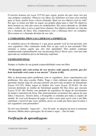 CURSO DE TEOLOGIA 217
MÓDULO XII SOTERIOLOGIA – ADMINISTRAÇÃO ECLESIÁSTICA
O terceiro homem em Lucas 9.57-62 quis seguir, porém ele quis fazer isto por
suas próprias condições. Oferecer seu adeus aos familiares era uma coisa normal
para se fazer, porém Jesus o havia chamado. Qual era seu objetivo real na vida?
Ele quis se tornar um líder ou seguir seu próprio plano para a vida? Os objetivos
deste homem na vida não estava m estabelecidos. Ele estava detendo-se, dividido
entre a velha vida e a nova a qual Jesus chamou. Seu objetivo absoluto na vida não
era o chamado de Deus. Seu compromisso com a liderança deve ser completo.
Deve tornar-se o chamado absoluto de sua vida.
A VERDADEIRA PROVA DA LIDERANCA ESPIRITUAL
A verdadeira prova da liderança é o que passa quando você já está presente com
seus seguidores. Eles continuam sendo fiéis ao que você os tem ensinado? Eles
ensinam a outros aquilo que eles têm aprendido? Eles podem continuar
amadurecendo espiritualmente sem sua presença física? Nesse caso, você tem sido
aprovado na verdadeira prova da liderança espiritual.
UM DESAFIO FINAL
Sempre se lembre de sua grande responsabilidade como um líder:
O discípulo não está acima do seu mestre; todo aquele, porém, que for
bem instruído será como o seu mestre (Lucas 6.40).
Não se desencoraje pelos problemas com os seguidores. Jesus experimentou tais
problemas. Em uma ocasião, Pedro, Tiago e João exibiram uma atitude odiosa
querendo chamar fogo do céu para destruir um povo não receptivo de Samaritano
(Lucas 9.51-55). Pedro negou ao Senhor três vezes (Lucas 22.54-62). Os três
estavam dormindo no Jardim do Getsêmani quando Ele lhes disse que orassem
(Lucas 22.45- 46). Porém, este punhado de seguidores foi digno do investimento
de tempo e ministério de Jesus. Eles demonstraram ser homens féis, apesar de suas
faltas e fracassos. Através deles, o Evangelho se estendeu por todas as nações do
mundo. Se você está desejoso de pagar os altos custos para servir com o um líder
espiritual, é possível que você, também, possa ser usado por Deus para levantar a
tais seguidores com prometidos?
Eu ouvi um chamado, segue-me ... Isso foi tudo. As alegrias da terra se tornaram
obscuras; Minha alma o perseguiu. Eu levantei e segui ... Isto foi tudo.
Verificação de aprendizagem:
 