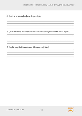 CURSO DE TEOLOGIA 218
MÓDULO XII SOTERIOLOGIA – ADMINISTRAÇÃO ECLESIÁSTICA
1. Escreva o versículo-chave de memória.
__________________________________________________________________
__________________________________________________________________
__________________________________________________________________
__________________________________________________________________
__________________________________________________________________
2. Quais foram os três aspectos do curso da liderança discutidos nesta lição?
__________________________________________________________________
__________________________________________________________________
__________________________________________________________________
__________________________________________________________________
__________________________________________________________________
3. Qual é a verdadeira prova da liderança espiritual?
__________________________________________________________________
__________________________________________________________________
__________________________________________________________________
__________________________________________________________________
__________________________________________________________________
 