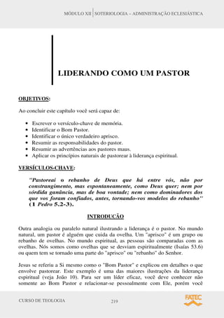 CURSO DE TEOLOGIA 219
MÓDULO XII SOTERIOLOGIA – ADMINISTRAÇÃO ECLESIÁSTICA
LIDERANDO COMO UM PASTOR
OBJETIVOS:
Ao concluir este capítulo você será capaz de:
• Escrever o versículo-chave de memória.
• Identificar o Bom Pastor.
• Identificar o único verdadeiro aprisco.
• Resumir as responsabilidades do pastor.
• Resumir as advertências aos pastores maus.
• Aplicar os princípios naturais de pastorear à liderança espiritual.
VERSÍCULOS-CHAVE:
Pastoreai o rebanho de Deus que há entre vós, não por
constrangimento, mas espontaneamente, como Deus quer; nem por
sórdida ganância, mas de boa vontade; nem como dominadores dos
que vos foram confiados, antes, tornando-vos modelos do rebanho
(1 Pedro 5.2-3).
INTRODUCÃO
Outra analogia ou paralelo natural ilustrando a liderança é o pastor. No mundo
natural, um pastor é alguém que cuida da ovelha. Um aprisco é um grupo ou
rebanho de ovelhas. No mundo espiritual, as pessoas são comparadas com as
ovelhas. Nós somos como ovelhas que se desviam espiritualmente (Isaías 53.6)
ou quem tem se tornado uma parte do aprisco ou rebanho do Senhor.
Jesus se referiu a Si mesmo como o Bom Pastor e explicou em detalhes o que
envolve pastorear. Este exemplo é uma das maiores ilustrações da liderança
espiritual (veja João 10). Para ser um líder eficaz, você deve conhecer não
somente ao Bom Pastor e relacionar-se pessoalmente com Ele, porém você
 