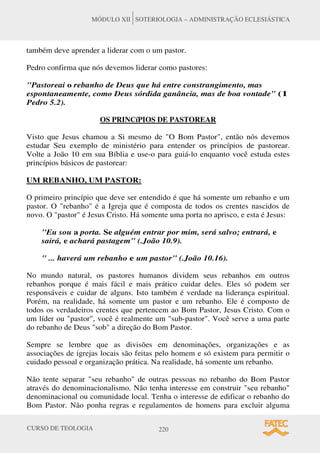 CURSO DE TEOLOGIA 220
MÓDULO XII SOTERIOLOGIA – ADMINISTRAÇÃO ECLESIÁSTICA
também deve aprender a liderar com o um pastor.
Pedro confirma que nós devemos liderar como pastores:
Pastoreai o rebanho de Deus que há entre constrangimento, mas
espontaneamente, como Deus sórdida ganância, mas de boa vontade (1
Pedro 5.2).
OS PRINCíPIOS DE PASTOREAR
Visto que Jesus chamou a Si mesmo de O Bom Pastor, então nós devemos
estudar Seu exemplo de ministério para entender os princípios de pastorear.
Volte a João 10 em sua Bíblia e use-o para guiá-lo enquanto você estuda estes
princípios básicos de pastorear:
UM REBANHO, UM PASTOR:
O primeiro princípio que deve ser entendido é que há somente um rebanho e um
pastor. O rebanho é a Igreja que é composta de todos os crentes nascidos de
novo. O pastor é Jesus Cristo. Há somente uma porta no aprisco, e esta é Jesus:
Eu sou a porta. Se alguém entrar por mim, será salvo; entrará, e
sairá, e achará pastagem (.João 10.9).
 ... haverá um rebanho e um pastor (.João 10.16).
No mundo natural, os pastores humanos dividem seus rebanhos em outros
rebanhos porque é mais fácil e mais prático cuidar deles. Eles só podem ser
responsáveis e cuidar de alguns. Isto também é verdade na liderança espiritual.
Porém, na realidade, há somente um pastor e um rebanho. Ele é composto de
todos os verdadeiros crentes que pertencem ao Bom Pastor, Jesus Cristo. Com o
um líder ou pastor, você é realmente um sub-pastor. Você serve a uma parte
do rebanho de Deus sob a direção do Bom Pastor.
Sempre se lembre que as divisões em denominações, organizações e as
associações de igrejas locais são feitas pelo homem e só existem para permitir o
cuidado pessoal e organização prática. Na realidade, há somente um rebanho.
Não tente separar seu rebanho de outras pessoas no rebanho do Bom Pastor
através do denominacionalismo. Não tenha interesse em construir seu rebanho
denominacional ou comunidade local. Tenha o interesse de edificar o rebanho do
Bom Pastor. Não ponha regras e regulamentos de homens para excluir alguma
 